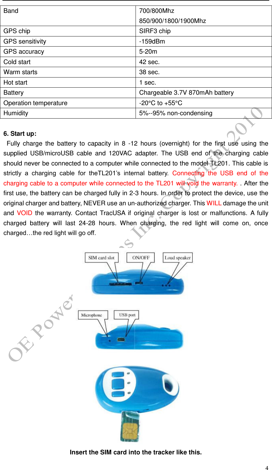  4 Band 700/800Mhz 850/900/1800/1900Mhz GPS chip SIRF3 chip GPS sensitivity -159dBm GPS accuracy 5-20m Cold start 42 sec. Warm starts 38 sec. Hot start 1 sec. Battery Chargeable 3.7V 870mAh battery Operation temperature -20&deg;C to +55&deg;C Humidity 5%--95% non-condensing  6. Start up:   Fully  charge  the  battery  to  capacity  in  8  -12  hours  (overnight)  for  the  first  use  using  the supplied  USB/microUSB  cable  and  120VAC  adapter.  The  USB  end  of  the  charging  cable should never be connected to a computer while connected to the model TL201. This cable is strictly  a  charging  cable  for  theTL201&rsquo;s  internal  battery.  Connecting  the  USB  end  of  the charging cable to a computer while connected to the TL201 will void the warranty. . After the first use, the battery can be charged fully in 2-3 hours. In order to protect the device, use the original charger and battery, NEVER use an un-authorized charger. This WILL damage the unit and  VOID  the  warranty.  Contact  TracUSA  if  original  charger  is lost or malfunctions.  A  fully charged  battery  will  last  24-28  hours.  When  charging,  the  red  light  will  come  on,  once charged&hellip;the red light will go off.    Insert the SIM card into the tracker like this. 