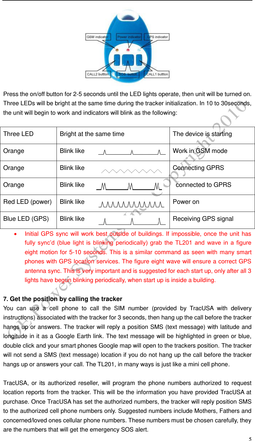   5  Press the on/off button for 2-5 seconds until the LED lights operate, then unit will be turned on. Three LEDs will be bright at the same time during the tracker initialization. In 10 to 30seconds, the unit will begin to work and indicators will blink as the following:  Three LED Bright at the same time The device is starting Orange LED(GSM) Blink like Work in GSM mode Orange LED(GSM) Blink like Connecting GPRS Orange LED(GSM) Blink like   connected to GPRS Red LED (power) Blink like Power on Blue LED (GPS) Blink like Receiving GPS signal   Initial GPS sync will work best outside of buildings. If impossible, once the unit has fully  sync&rsquo;d  (blue  light  is  blinking  periodically)  grab  the  TL201  and  wave  in  a  figure eight motion for 5-10 seconds. This is a similar command as seen with many smart phones with GPS location services. The figure eight wave will ensure a correct GPS antenna sync. This is very important and is suggested for each start up, only after all 3 lights have begun blinking periodically, when start up is inside a building.    7. Get the position by calling the tracker You  can  use  a  cell  phone  to  call  the  SIM  number  (provided  by  TracUSA  with  delivery instructions) associated with the tracker for 3 seconds, then hang up the call before the tracker hangs up or answers. The tracker will reply a position SMS (text message) with latitude and longitude in it as a Google Earth link. The text message will be highlighted in green or blue, double click and your smart phones Google map will open to the trackers position. The tracker will not send a SMS (text message) location if you do not hang up the call before the tracker hangs up or answers your call. The TL201, in many ways is just like a mini cell phone.  TracUSA, or  its authorized  reseller,  will  program  the  phone  numbers  authorized  to  request location reports from the tracker. This will be the information you have provided TracUSA at purchase. Once TracUSA has set the authorized numbers, the tracker will reply position SMS to the authorized cell phone numbers only. Suggested numbers include Mothers, Fathers and concerned/loved ones cellular phone numbers. These numbers must be chosen carefully, they are the numbers that will get the emergency SOS alert.   