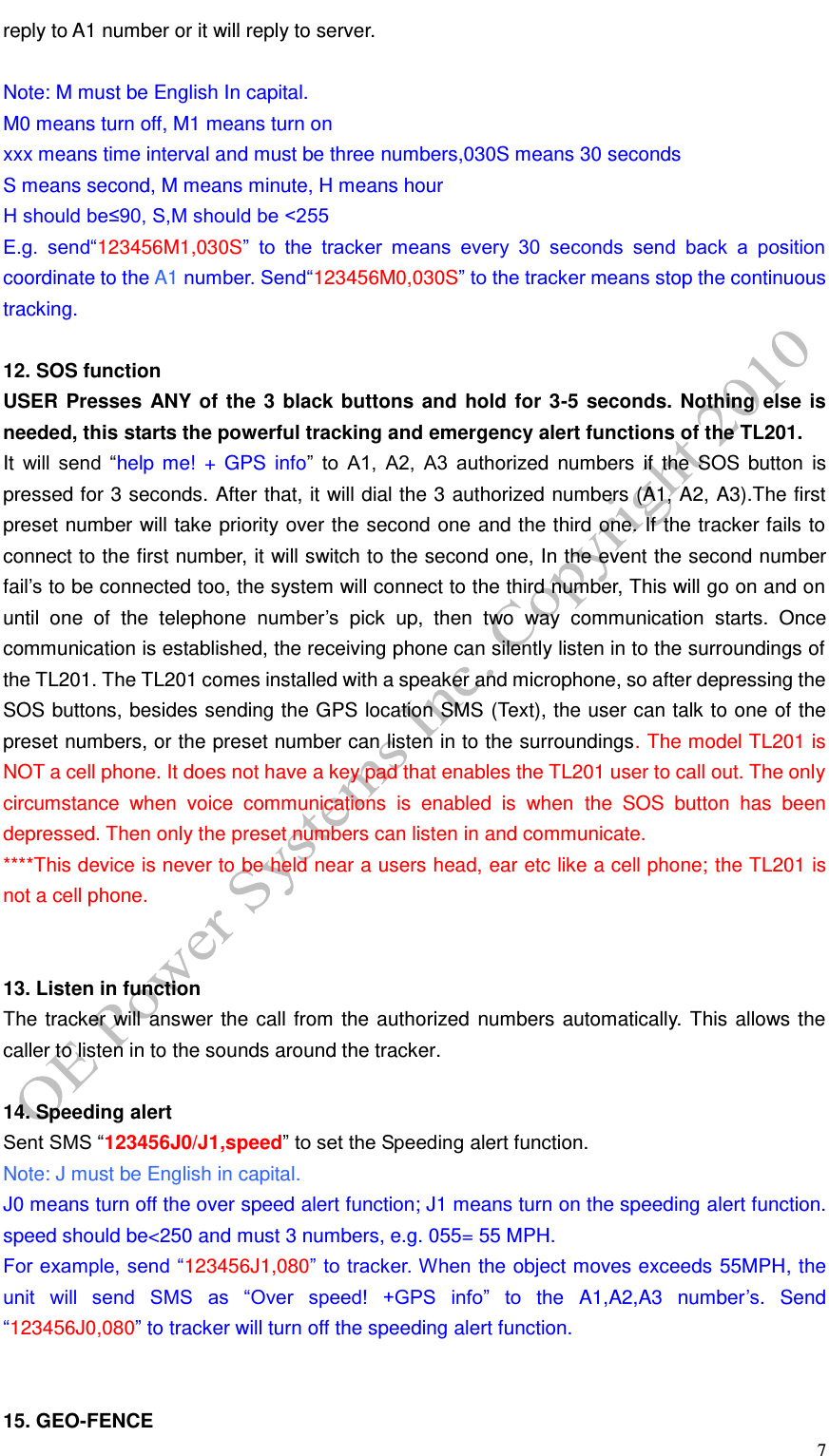   7 reply to A1 number or it will reply to server.  Note: M must be English In capital.   M0 means turn off, M1 means turn on xxx means time interval and must be three numbers,030S means 30 seconds S means second, M means minute, H means hour   H should be&le;90, S,M should be <255 E.g.  send&ldquo;123456M1,030S&rdquo;  to  the  tracker  means  every  30  seconds  send  back  a  position coordinate to the A1 number. Send&ldquo;123456M0,030S&rdquo; to the tracker means stop the continuous tracking.  12. SOS function USER Presses ANY of the 3 black buttons and hold for 3-5 seconds. Nothing else is needed, this starts the powerful tracking and emergency alert functions of the TL201. It  will  send  &ldquo;help  me!  + GPS  info&rdquo;  to  A1,  A2,  A3  authorized  numbers  if  the SOS  button  is pressed for 3 seconds. After that, it will dial the 3 authorized numbers (A1, A2, A3).The first preset number will take priority over the second one and the third one. If the tracker fails to connect to the first number, it will switch to the second one, In the event the second number fail&rsquo;s to be connected too, the system will connect to the third number, This will go on and on until  one  of  the  telephone  number&rsquo;s  pick  up,  then  two  way  communication  starts.  Once communication is established, the receiving phone can silently listen in to the surroundings of the TL201. The TL201 comes installed with a speaker and microphone, so after depressing the SOS buttons, besides sending the GPS location SMS (Text), the user can talk to one of the preset numbers, or the preset number can listen in to the surroundings. The model TL201 is NOT a cell phone. It does not have a key pad that enables the TL201 user to call out. The only circumstance  when  voice  communications  is  enabled  is  when  the  SOS  button  has  been depressed. Then only the preset numbers can listen in and communicate.   ****This device is never to be held near a users head, ear etc like a cell phone; the TL201 is not a cell phone.     13. Listen in function The tracker will answer the call from the authorized numbers automatically. This allows the caller to listen in to the sounds around the tracker.  14. Speeding alert Sent SMS &ldquo;123456J0/J1,speed&rdquo; to set the Speeding alert function. Note: J must be English in capital. J0 means turn off the over speed alert function; J1 means turn on the speeding alert function. speed should be<250 and must 3 numbers, e.g. 055= 55 MPH. For example, send &ldquo;123456J1,080&rdquo; to tracker. When the object moves exceeds 55MPH, the unit  will  send  SMS  as  &ldquo;Over  speed!  +GPS  info&rdquo;  to  the  A1,A2,A3 number&rsquo;s.  Send &ldquo;123456J0,080&rdquo; to tracker will turn off the speeding alert function.   15. GEO-FENCE 