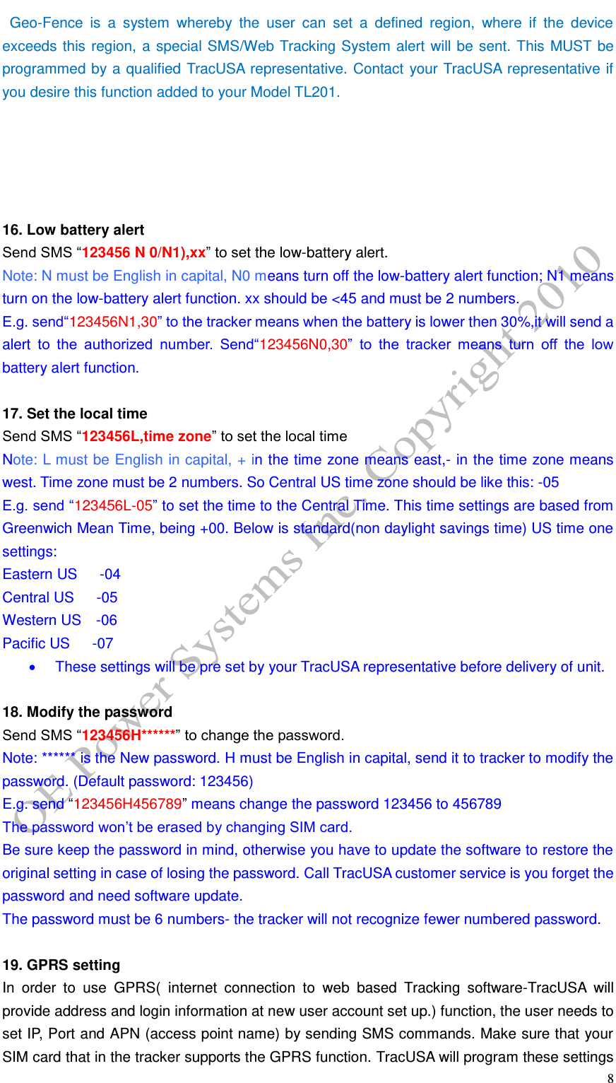   8  Geo-Fence  is  a  system  whereby  the  user  can  set  a  defined  region,  where  if  the  device exceeds this region, a special SMS/Web Tracking System alert will be sent. This MUST be programmed by a qualified TracUSA representative. Contact your TracUSA representative if you desire this function added to your Model TL201.      16. Low battery alert Send SMS &ldquo;123456 N 0/N1),xx&rdquo; to set the low-battery alert. Note: N must be English in capital, N0 means turn off the low-battery alert function; N1 means turn on the low-battery alert function. xx should be <45 and must be 2 numbers. E.g. send&ldquo;123456N1,30&rdquo; to the tracker means when the battery is lower then 30%,it will send a alert  to  the  authorized  number.  Send&ldquo;123456N0,30&rdquo;  to  the  tracker  means  turn  off  the  low battery alert function.  17. Set the local time Send SMS &ldquo;123456L,time zone&rdquo; to set the local time Note: L must be English in capital, + in the time zone means east,- in the time zone means west. Time zone must be 2 numbers. So Central US time zone should be like this: -05 E.g. send &ldquo;123456L-05&rdquo; to set the time to the Central Time. This time settings are based from Greenwich Mean Time, being +00. Below is standard(non daylight savings time) US time one settings: Eastern US    -04 Central US    -05 Western US    -06 Pacific US    -07   These settings will be pre set by your TracUSA representative before delivery of unit.    18. Modify the password Send SMS &ldquo;123456H******&rdquo; to change the password. Note: ****** is the New password. H must be English in capital, send it to tracker to modify the password. (Default password: 123456) E.g. send &ldquo;123456H456789&rdquo; means change the password 123456 to 456789 The password won&rsquo;t be erased by changing SIM card. Be sure keep the password in mind, otherwise you have to update the software to restore the original setting in case of losing the password. Call TracUSA customer service is you forget the password and need software update. The password must be 6 numbers- the tracker will not recognize fewer numbered password.    19. GPRS setting In  order  to  use  GPRS(  internet  connection  to  web  based  Tracking  software-TracUSA  will provide address and login information at new user account set up.) function, the user needs to set IP, Port and APN (access point name) by sending SMS commands. Make sure that your SIM card that in the tracker supports the GPRS function. TracUSA will program these settings 