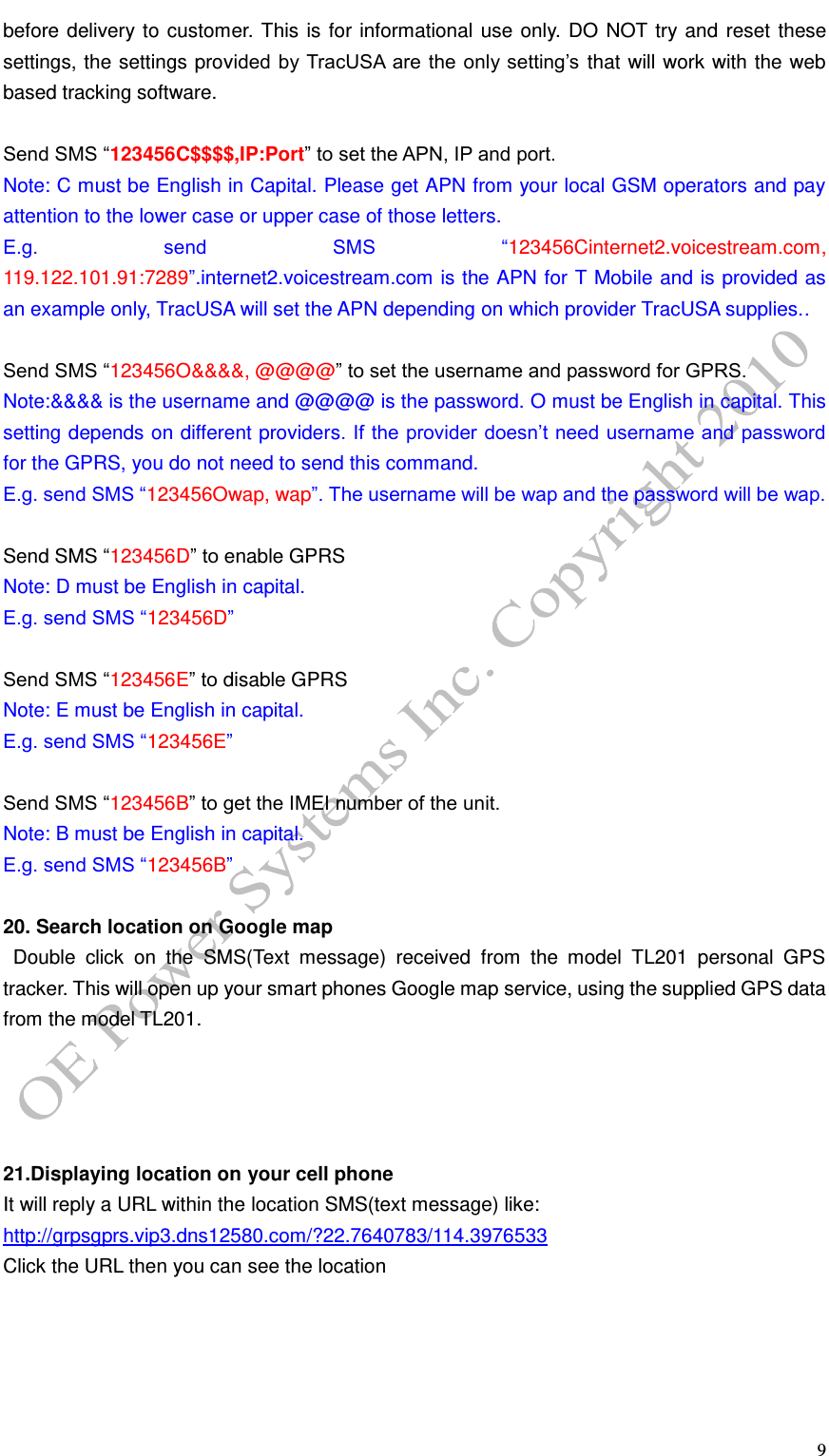   9 before delivery to customer. This is for informational use only. DO NOT try and reset these settings, the settings provided by TracUSA are the only setting&rsquo;s that will work with the web based tracking software.  Send SMS &ldquo;123456C$$$$,IP:Port&rdquo; to set the APN, IP and port. Note: C must be English in Capital. Please get APN from your local GSM operators and pay attention to the lower case or upper case of those letters. E.g.  send  SMS  &ldquo;123456Cinternet2.voicestream.com, 119.122.101.91:7289&rdquo;.internet2.voicestream.com is the APN for T Mobile and is provided as an example only, TracUSA will set the APN depending on which provider TracUSA supplies..  Send SMS &ldquo;123456O&amp;&amp;&amp;&amp;, @@@@&rdquo; to set the username and password for GPRS. Note:&amp;&amp;&amp;&amp; is the username and @@@@ is the password. O must be English in capital. This setting depends on different providers. If the provider doesn&rsquo;t need username and password for the GPRS, you do not need to send this command. E.g. send SMS &ldquo;123456Owap, wap&rdquo;. The username will be wap and the password will be wap.  Send SMS &ldquo;123456D&rdquo; to enable GPRS Note: D must be English in capital. E.g. send SMS &ldquo;123456D&rdquo;  Send SMS &ldquo;123456E&rdquo; to disable GPRS Note: E must be English in capital. E.g. send SMS &ldquo;123456E&rdquo;  Send SMS &ldquo;123456B&rdquo; to get the IMEI number of the unit. Note: B must be English in capital. E.g. send SMS &ldquo;123456B&rdquo;  20. Search location on Google map   Double  click  on  the  SMS(Text  message)  received  from  the  model  TL201  personal  GPS tracker. This will open up your smart phones Google map service, using the supplied GPS data from the model TL201.     21.Displaying location on your cell phone It will reply a URL within the location SMS(text message) like: http://grpsgprs.vip3.dns12580.com/?22.7640783/114.3976533   Click the URL then you can see the location 
