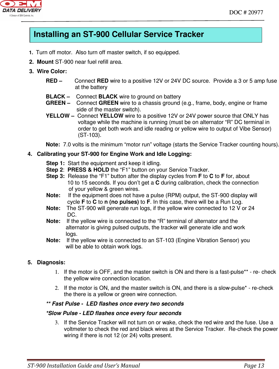                                                                                                                                      DOC # 20977 ST-900 Installation Guide and User’s Manual  Page 13    1.  Turn off motor.  Also turn off master switch, if so equipped.  2.  Mount ST-900 near fuel refill area.  3.  Wire Color:   RED –        Connect RED wire to a positive 12V or 24V DC source.  Provide a 3 or 5 amp fuse           at the battery     BLACK –    Connect BLACK wire to ground on battery           GREEN –    Connect GREEN wire to a chassis ground (e.g., frame, body, engine or frame                    side of the master switch).                 YELLOW –  Connect YELLOW wire to a positive 12V or 24V power source that ONLY has                  voltage while the machine is running (must be on alternator “R” DC terminal in                order to get both work and idle reading or yellow wire to output of Vibe Sensor)                (ST-103). Note:  7.0 volts is the minimum “motor run” voltage (starts the Service Tracker counting hours). 4.   Calibrating your ST-900 for Engine Work and Idle Logging:             Step 1:  Start the equipment and keep it idling.             Step 2:  PRESS &amp; HOLD the “F1” button on your Service Tracker.             Step 3:  Release the “F1” button after the display cycles from F to C to F for, about         10 to 15 seconds. If you don’t get a C during calibration, check the connection       of your yellow &amp; green wires.              Note:     If the equipment does not have a pulse (RPM) output, the ST-900 display will           cycle F to C to n (no pulses) to F. In this case, there will be a Run Log.             Note:    The ST-900 will generate run logs, if the yellow wire connected to 12 V or 24       DC.             Note:    If the yellow wire is connected to the “R” terminal of alternator and the        alternator is giving pulsed outputs, the tracker will generate idle and work        logs.              Note:    If the yellow wire is connected to an ST-103 (Engine Vibration Sensor) you        will be able to obtain work logs.  5.   Diagnosis: 1.  If the motor is OFF, and the master switch is ON and there is a fast-pulse** - re- check the yellow wire connection location. 2.  If the motor is ON, and the master switch is ON, and there is a slow-pulse* - re-check the there is a yellow or green wire connection. ** Fast Pulse -  LED flashes once every two seconds *Slow Pulse - LED flashes once every four seconds 3.  If the Service Tracker will not turn on or wake, check the red wire and the fuse. Use a voltmeter to check the red and black wires at the Service Tracker.  Re-check the power wiring if there is not 12 (or 24) volts present.  Installing an ST-900 Cellular Service Tracker  