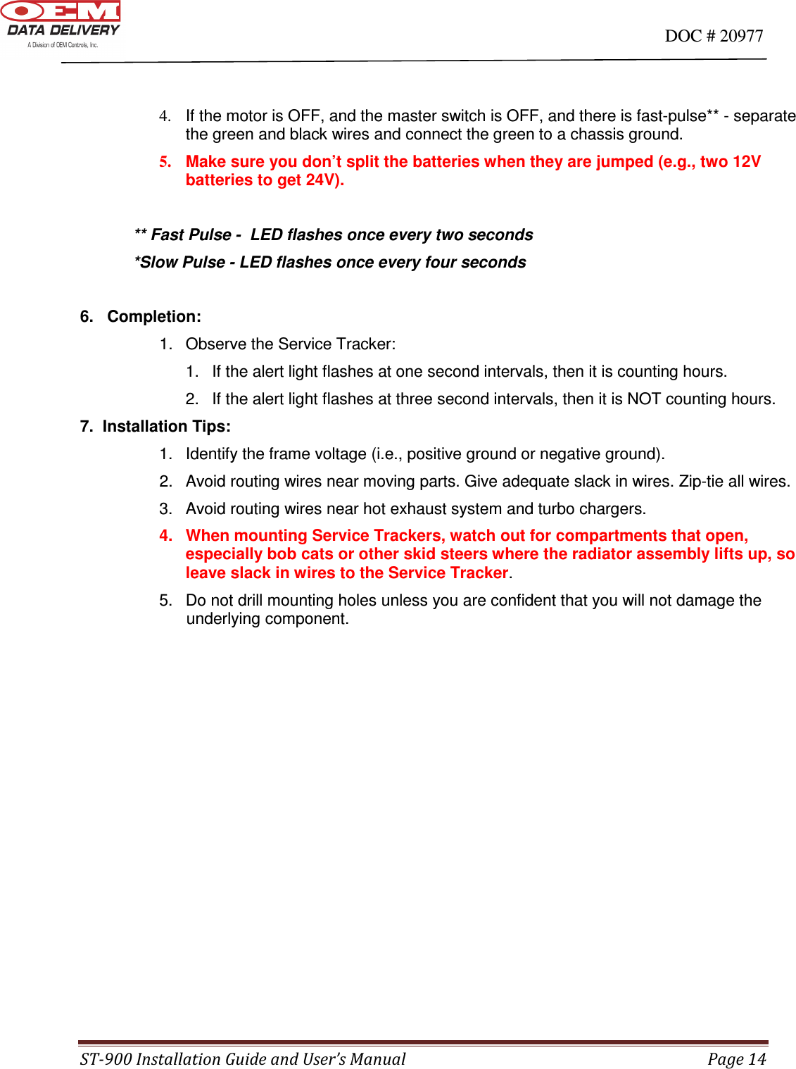                                                                                                                                      DOC # 20977 ST-900 Installation Guide and User’s Manual  Page 14   4.  If the motor is OFF, and the master switch is OFF, and there is fast-pulse** - separate                                              the green and black wires and connect the green to a chassis ground. 5.  Make sure you don’t split the batteries when they are jumped (e.g., two 12V batteries to get 24V).  ** Fast Pulse -  LED flashes once every two seconds *Slow Pulse - LED flashes once every four seconds  6.   Completion:   1.  Observe the Service Tracker:     1.  If the alert light flashes at one second intervals, then it is counting hours.     2.  If the alert light flashes at three second intervals, then it is NOT counting hours. 7.  Installation Tips:    1.  Identify the frame voltage (i.e., positive ground or negative ground).   2.  Avoid routing wires near moving parts. Give adequate slack in wires. Zip-tie all wires.     3.  Avoid routing wires near hot exhaust system and turbo chargers.  4.   When mounting Service Trackers, watch out for compartments that open, especially bob cats or other skid steers where the radiator assembly lifts up, so leave slack in wires to the Service Tracker.     5.   Do not drill mounting holes unless you are confident that you will not damage the                underlying component.                    