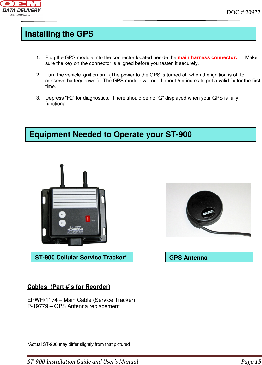                                                                                                                                      DOC # 20977 ST-900 Installation Guide and User’s Manual  Page 15  ST-900 Cellular Service Tracker*    1.  Plug the GPS module into the connector located beside the main harness connector.      Make sure the key on the connector is aligned before you fasten it securely.  2.  Turn the vehicle ignition on.  (The power to the GPS is turned off when the ignition is off to conserve battery power).  The GPS module will need about 5 minutes to get a valid fix for the first time.    3.  Depress “F2” for diagnostics.  There should be no “G” displayed when your GPS is fully functional.                            Cables  (Part #’s for Reorder)  EPWH/1174 – Main Cable (Service Tracker) P-19779 – GPS Antenna replacement        *Actual ST-900 may differ slightly from that pictured GPS Antenna Installing the GPS  Equipment Needed to Operate your ST-900  