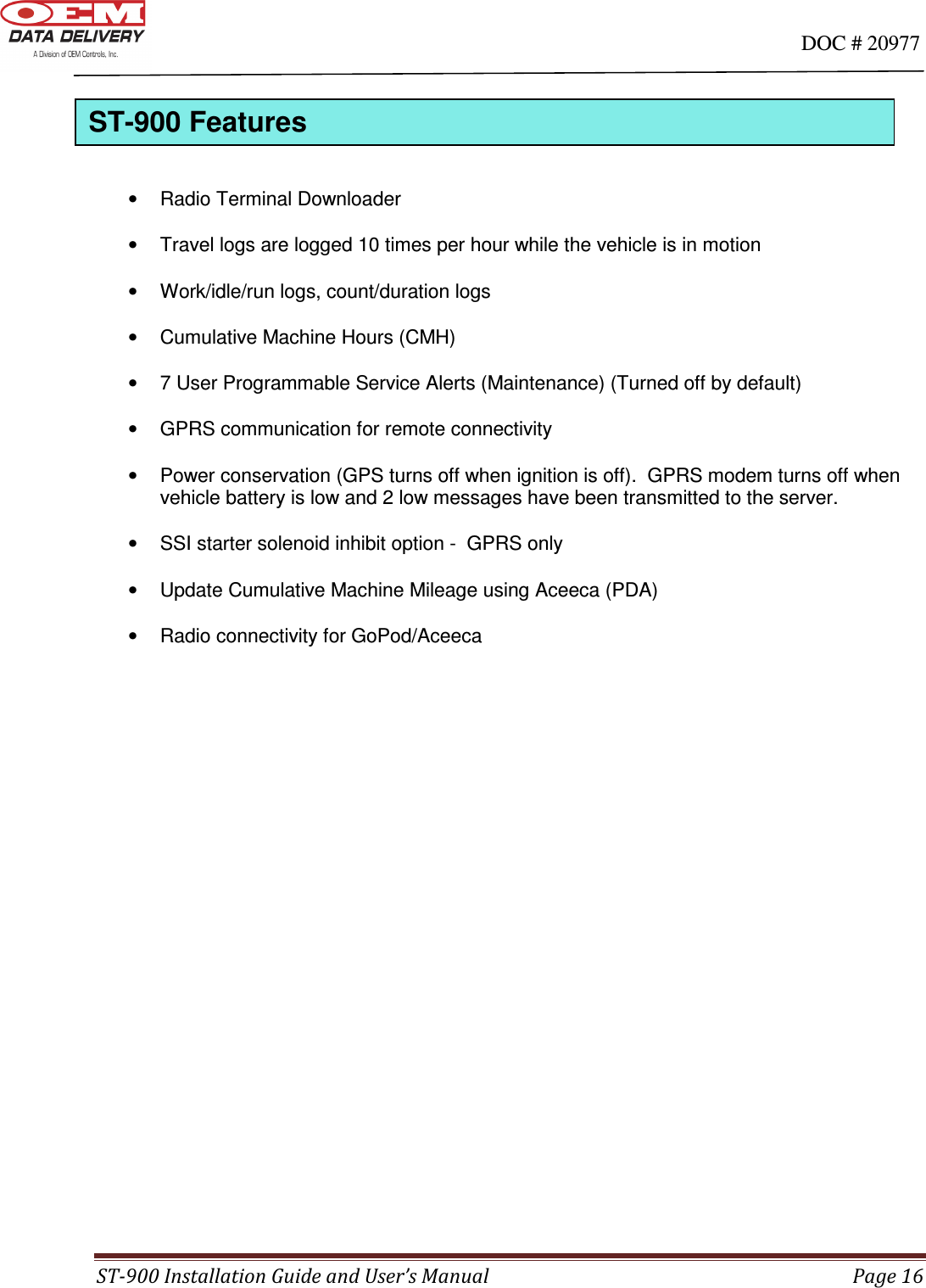                                                                                                                                      DOC # 20977 ST-900 Installation Guide and User’s Manual  Page 16      •  Radio Terminal Downloader    •  Travel logs are logged 10 times per hour while the vehicle is in motion  •  Work/idle/run logs, count/duration logs  •  Cumulative Machine Hours (CMH)  •  7 User Programmable Service Alerts (Maintenance) (Turned off by default)  •  GPRS communication for remote connectivity  •  Power conservation (GPS turns off when ignition is off).  GPRS modem turns off when vehicle battery is low and 2 low messages have been transmitted to the server.  •  SSI starter solenoid inhibit option -  GPRS only  •  Update Cumulative Machine Mileage using Aceeca (PDA)  •  Radio connectivity for GoPod/Aceeca                           ST-900 Features 