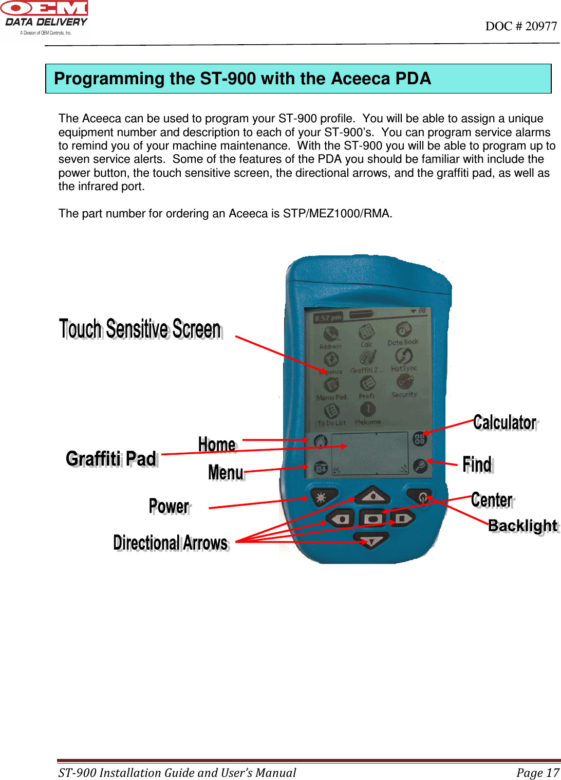                                                                                                                                      DOC # 20977 ST-900 Installation Guide and User’s Manual  Page 17      The Aceeca can be used to program your ST-900 profile.  You will be able to assign a unique equipment number and description to each of your ST-900’s.  You can program service alarms to remind you of your machine maintenance.  With the ST-900 you will be able to program up to seven service alerts.  Some of the features of the PDA you should be familiar with include the power button, the touch sensitive screen, the directional arrows, and the graffiti pad, as well as the infrared port.  The part number for ordering an Aceeca is STP/MEZ1000/RMA.                                                                                                                                   Programming the ST-900 with the Aceeca PDA  