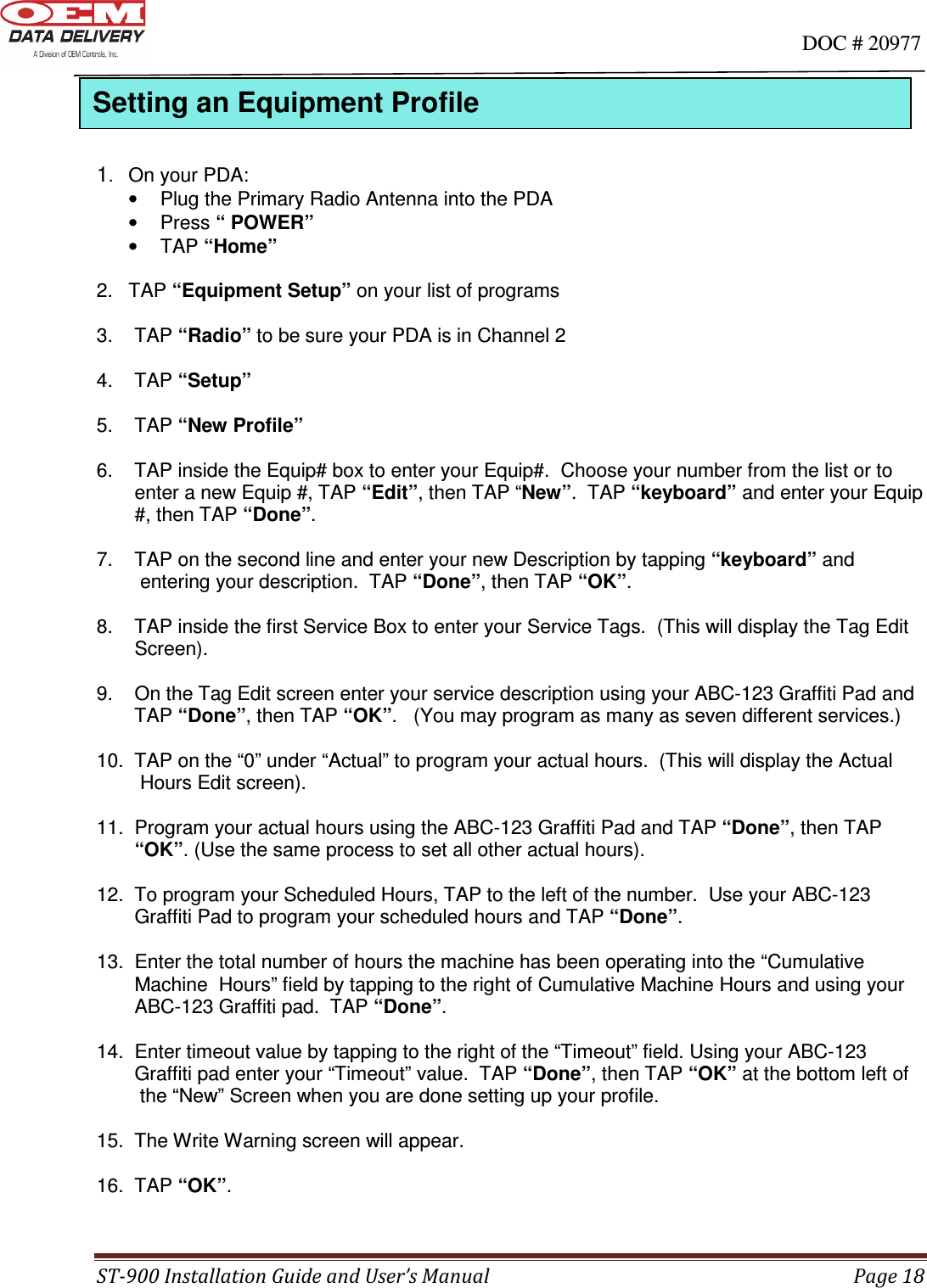                                                                                                                                      DOC # 20977 ST-900 Installation Guide and User’s Manual  Page 18     1.   On your PDA: •  Plug the Primary Radio Antenna into the PDA •  Press “ POWER” •  TAP “Home”  2.  TAP “Equipment Setup” on your list of programs  3.    TAP “Radio” to be sure your PDA is in Channel 2  4.    TAP “Setup”  5.    TAP “New Profile”   6.    TAP inside the Equip# box to enter your Equip#.  Choose your number from the list or to         enter a new Equip #, TAP “Edit”, then TAP “New”.  TAP “keyboard” and enter your Equip        #, then TAP “Done”.  7.    TAP on the second line and enter your new Description by tapping “keyboard” and           entering your description.  TAP “Done”, then TAP “OK”.  8.    TAP inside the first Service Box to enter your Service Tags.  (This will display the Tag Edit        Screen).  9.    On the Tag Edit screen enter your service description using your ABC-123 Graffiti Pad and        TAP “Done”, then TAP “OK”.   (You may program as many as seven different services.)  10.  TAP on the “0” under “Actual” to program your actual hours.  (This will display the Actual         Hours Edit screen).  11.  Program your actual hours using the ABC-123 Graffiti Pad and TAP “Done”, then TAP        “OK”. (Use the same process to set all other actual hours).  12.  To program your Scheduled Hours, TAP to the left of the number.  Use your ABC-123        Graffiti Pad to program your scheduled hours and TAP “Done”.   13.  Enter the total number of hours the machine has been operating into the “Cumulative        Machine  Hours” field by tapping to the right of Cumulative Machine Hours and using your        ABC-123 Graffiti pad.  TAP “Done”.    14.  Enter timeout value by tapping to the right of the “Timeout” field. Using your ABC-123        Graffiti pad enter your “Timeout” value.  TAP “Done”, then TAP “OK” at the bottom left of         the “New” Screen when you are done setting up your profile.  15.  The Write Warning screen will appear.  16.  TAP “OK”.  Setting an Equipment Profile  