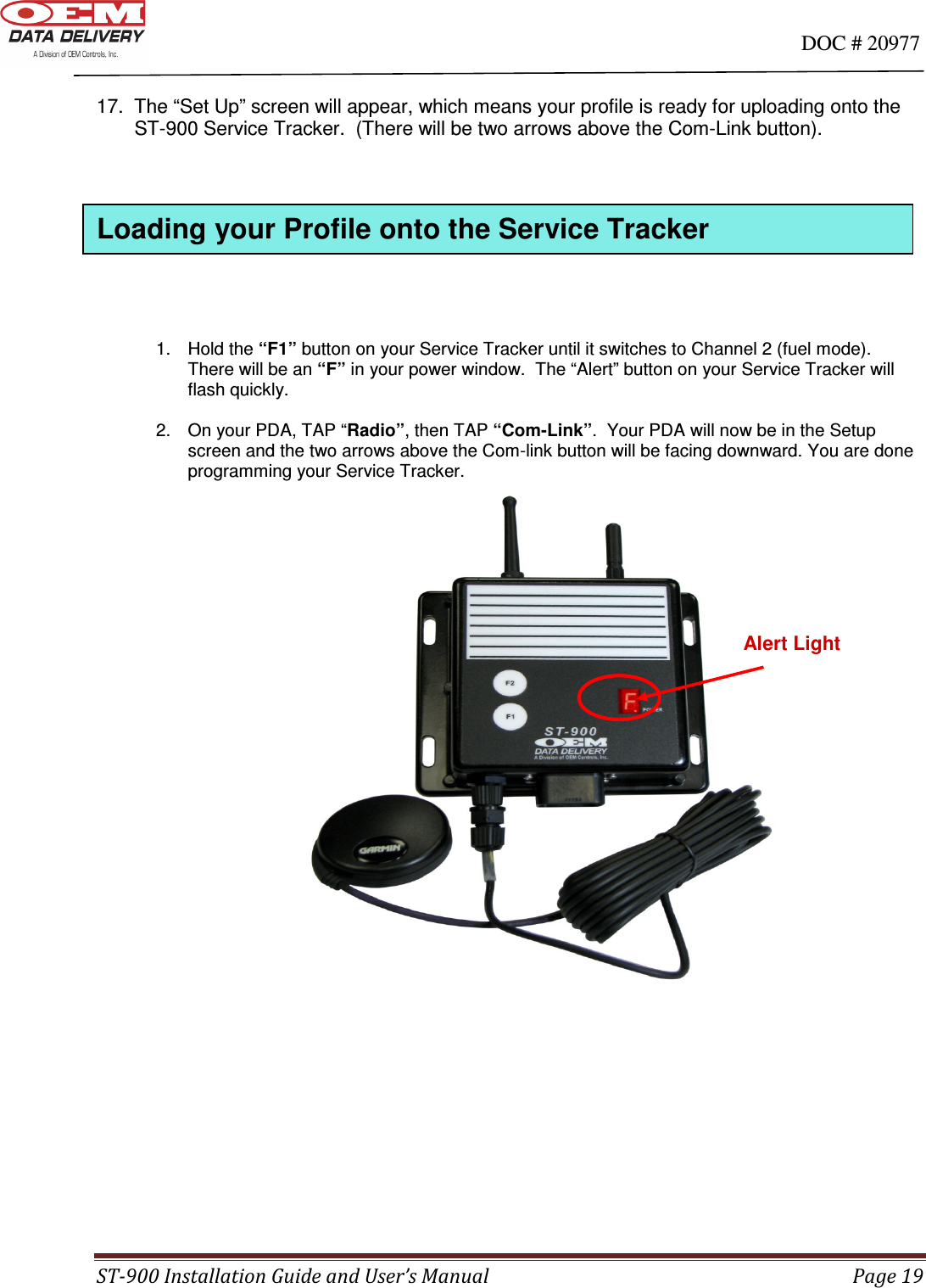                                                                                                                                      DOC # 20977 ST-900 Installation Guide and User’s Manual  Page 19  17.  The “Set Up” screen will appear, which means your profile is ready for uploading onto the         ST-900 Service Tracker.  (There will be two arrows above the Com-Link button).              1.  Hold the “F1” button on your Service Tracker until it switches to Channel 2 (fuel mode).   There will be an “F” in your power window.  The “Alert” button on your Service Tracker will flash quickly.  2.  On your PDA, TAP “Radio”, then TAP “Com-Link”.  Your PDA will now be in the Setup screen and the two arrows above the Com-link button will be facing downward. You are done programming your Service Tracker.                                    Alert Light Loading your Profile onto the Service Tracker 