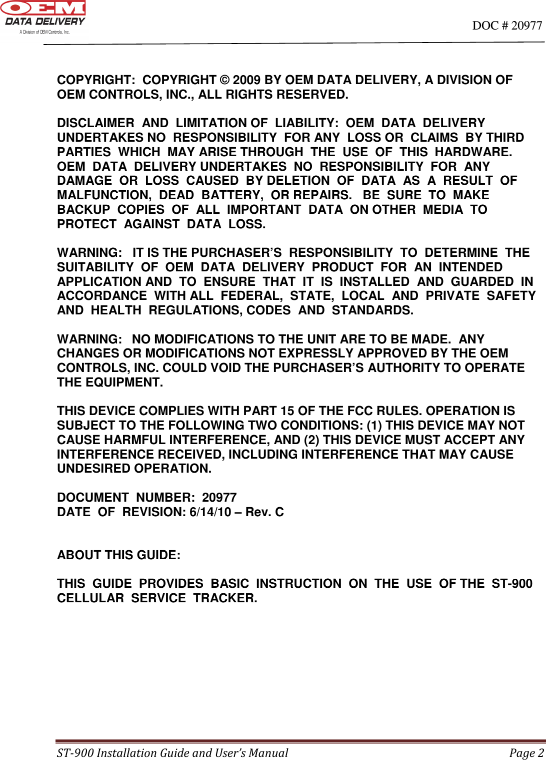                                                                                                                                      DOC # 20977 ST-900 Installation Guide and User’s Manual  Page 2   COPYRIGHT:  COPYRIGHT © 2009 BY OEM DATA DELIVERY, A DIVISION OF OEM CONTROLS, INC., ALL RIGHTS RESERVED.   DISCLAIMER  AND  LIMITATION OF  LIABILITY:  OEM  DATA  DELIVERY  UNDERTAKES NO  RESPONSIBILITY  FOR ANY  LOSS OR  CLAIMS  BY THIRD  PARTIES  WHICH  MAY ARISE THROUGH  THE  USE  OF  THIS  HARDWARE.   OEM  DATA  DELIVERY UNDERTAKES  NO  RESPONSIBILITY  FOR  ANY  DAMAGE  OR  LOSS  CAUSED  BY DELETION  OF  DATA  AS  A  RESULT  OF  MALFUNCTION,  DEAD  BATTERY,  OR REPAIRS.   BE  SURE  TO  MAKE  BACKUP  COPIES  OF  ALL  IMPORTANT  DATA  ON OTHER  MEDIA  TO  PROTECT  AGAINST  DATA  LOSS.    WARNING:   IT IS THE PURCHASER’S  RESPONSIBILITY  TO  DETERMINE  THE SUITABILITY  OF  OEM  DATA  DELIVERY  PRODUCT  FOR  AN  INTENDED  APPLICATION AND  TO  ENSURE  THAT  IT  IS  INSTALLED  AND  GUARDED  IN  ACCORDANCE  WITH ALL  FEDERAL,  STATE,  LOCAL  AND  PRIVATE  SAFETY  AND  HEALTH  REGULATIONS, CODES  AND  STANDARDS.   WARNING:  NO MODIFICATIONS TO THE UNIT ARE TO BE MADE.  ANY CHANGES OR MODIFICATIONS NOT EXPRESSLY APPROVED BY THE OEM CONTROLS, INC. COULD VOID THE PURCHASER’S AUTHORITY TO OPERATE THE EQUIPMENT.  THIS DEVICE COMPLIES WITH PART 15 OF THE FCC RULES. OPERATION IS SUBJECT TO THE FOLLOWING TWO CONDITIONS: (1) THIS DEVICE MAY NOT CAUSE HARMFUL INTERFERENCE, AND (2) THIS DEVICE MUST ACCEPT ANY INTERFERENCE RECEIVED, INCLUDING INTERFERENCE THAT MAY CAUSE UNDESIRED OPERATION.  DOCUMENT  NUMBER:  20977 DATE  OF  REVISION: 6/14/10 – Rev. C     ABOUT THIS GUIDE:  THIS  GUIDE  PROVIDES  BASIC  INSTRUCTION  ON  THE  USE  OF THE  ST-900  CELLULAR  SERVICE  TRACKER.        