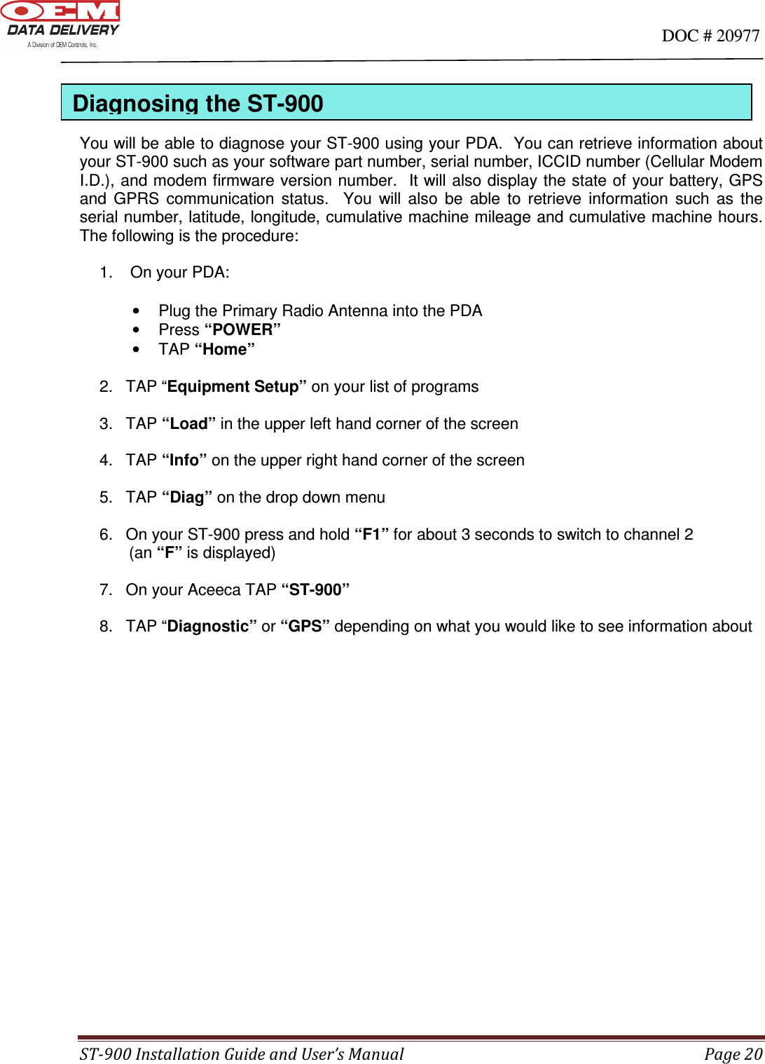                                                                                                                                      DOC # 20977 ST-900 Installation Guide and User’s Manual  Page 20     You will be able to diagnose your ST-900 using your PDA.  You can retrieve information about your ST-900 such as your software part number, serial number, ICCID number (Cellular Modem I.D.), and modem firmware version number.  It will also display the state of your battery, GPS and  GPRS  communication  status.    You  will  also  be  able  to  retrieve  information  such  as  the serial number, latitude, longitude, cumulative machine mileage and cumulative machine hours. The following is the procedure:  1.   On your PDA:  •  Plug the Primary Radio Antenna into the PDA •  Press “POWER” •  TAP “Home”  2.  TAP “Equipment Setup” on your list of programs  3.  TAP “Load” in the upper left hand corner of the screen  4.  TAP “Info” on the upper right hand corner of the screen  5.  TAP “Diag” on the drop down menu  6.  On your ST-900 press and hold “F1” for about 3 seconds to switch to channel 2            (an “F” is displayed)  7.  On your Aceeca TAP “ST-900”  8.  TAP “Diagnostic” or “GPS” depending on what you would like to see information about                      Diagnosing the ST-900 