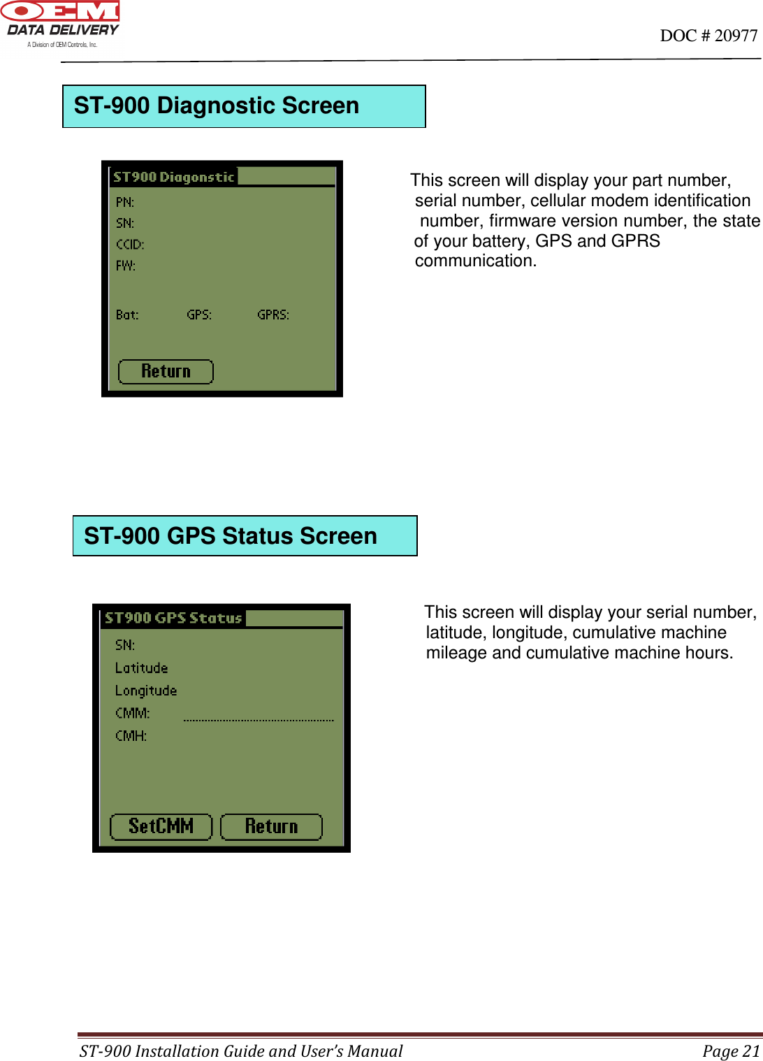                                                                                                                                      DOC # 20977 ST-900 Installation Guide and User’s Manual  Page 21                                                 This screen will display your part number,              serial number, cellular modem identification              number, firmware version number, the state   of your battery, GPS and GPRS             communication.                                                                  This screen will display your serial number,              latitude, longitude, cumulative machine               mileage and cumulative machine hours.                     ST-900 GPS Status Screen ST-900 Diagnostic Screen 