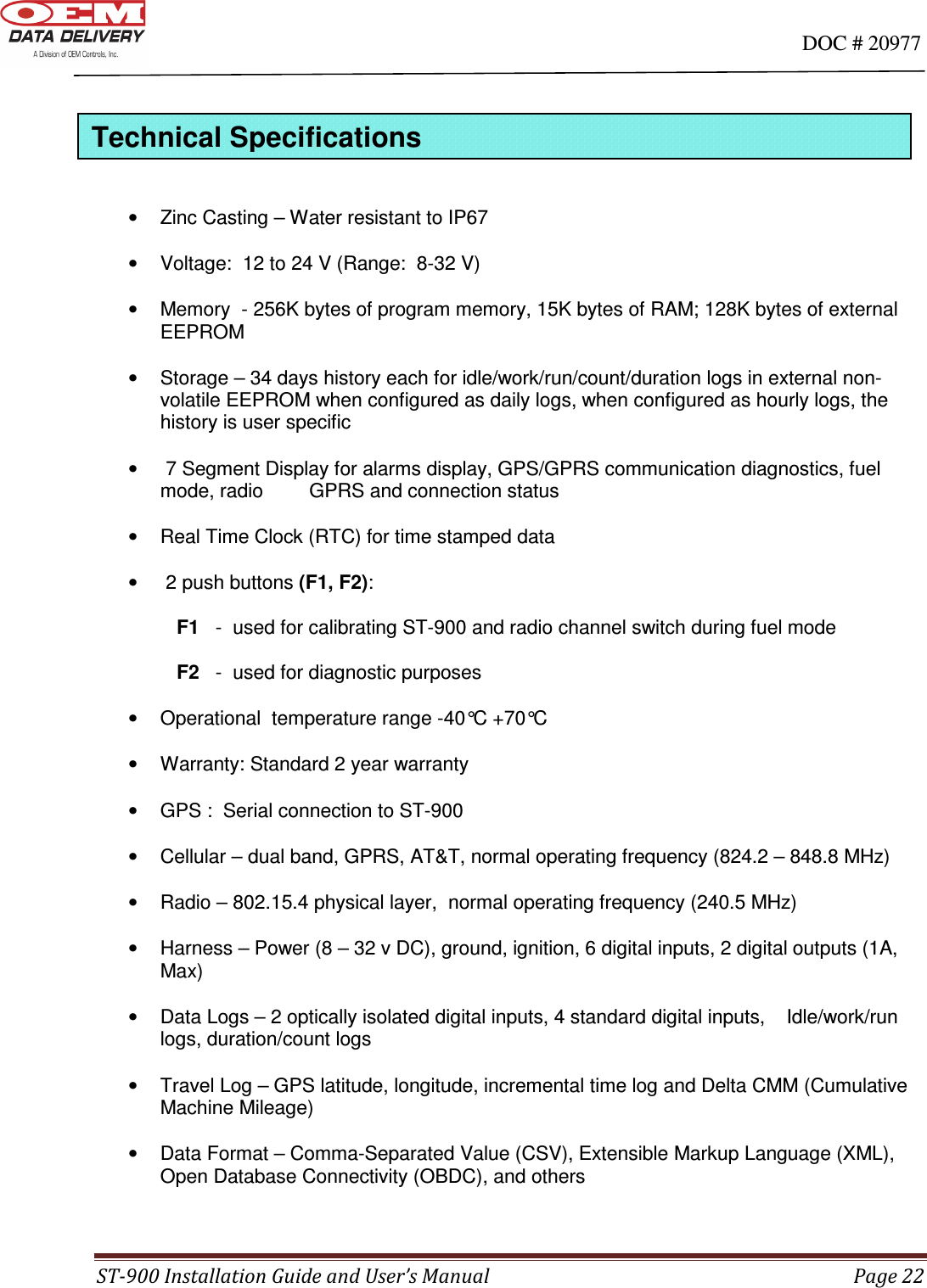                                                                                                                                      DOC # 20977 ST-900 Installation Guide and User’s Manual  Page 22    •  Zinc Casting – Water resistant to IP67  •  Voltage:  12 to 24 V (Range:  8-32 V)  •  Memory  - 256K bytes of program memory, 15K bytes of RAM; 128K bytes of external EEPROM  •  Storage – 34 days history each for idle/work/run/count/duration logs in external non-volatile EEPROM when configured as daily logs, when configured as hourly logs, the history is user specific  •   7 Segment Display for alarms display, GPS/GPRS communication diagnostics, fuel mode, radio       GPRS and connection status  •  Real Time Clock (RTC) for time stamped data  •   2 push buttons (F1, F2):      F1   -  used for calibrating ST-900 and radio channel switch during fuel mode            F2   -  used for diagnostic purposes  •  Operational  temperature range -40°C +70°C  •  Warranty: Standard 2 year warranty  •  GPS :  Serial connection to ST-900  •  Cellular – dual band, GPRS, AT&amp;T, normal operating frequency (824.2 – 848.8 MHz)    •  Radio – 802.15.4 physical layer,  normal operating frequency (240.5 MHz)  •  Harness – Power (8 – 32 v DC), ground, ignition, 6 digital inputs, 2 digital outputs (1A, Max)  •  Data Logs – 2 optically isolated digital inputs, 4 standard digital inputs,    Idle/work/run logs, duration/count logs  •  Travel Log – GPS latitude, longitude, incremental time log and Delta CMM (Cumulative Machine Mileage)  •  Data Format – Comma-Separated Value (CSV), Extensible Markup Language (XML), Open Database Connectivity (OBDC), and others   Technical Specifications 