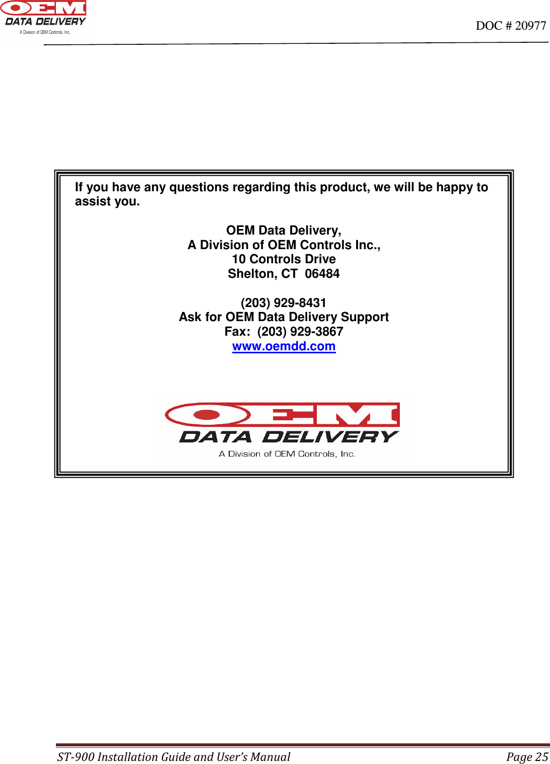                                                                                                                                      DOC # 20977 ST-900 Installation Guide and User’s Manual  Page 25             If you have any questions regarding this product, we will be happy to   assist you.    OEM Data Delivery, A Division of OEM Controls Inc., 10 Controls Drive Shelton, CT  06484  (203) 929-8431 Ask for OEM Data Delivery Support Fax:  (203) 929-3867 www.oemdd.com     