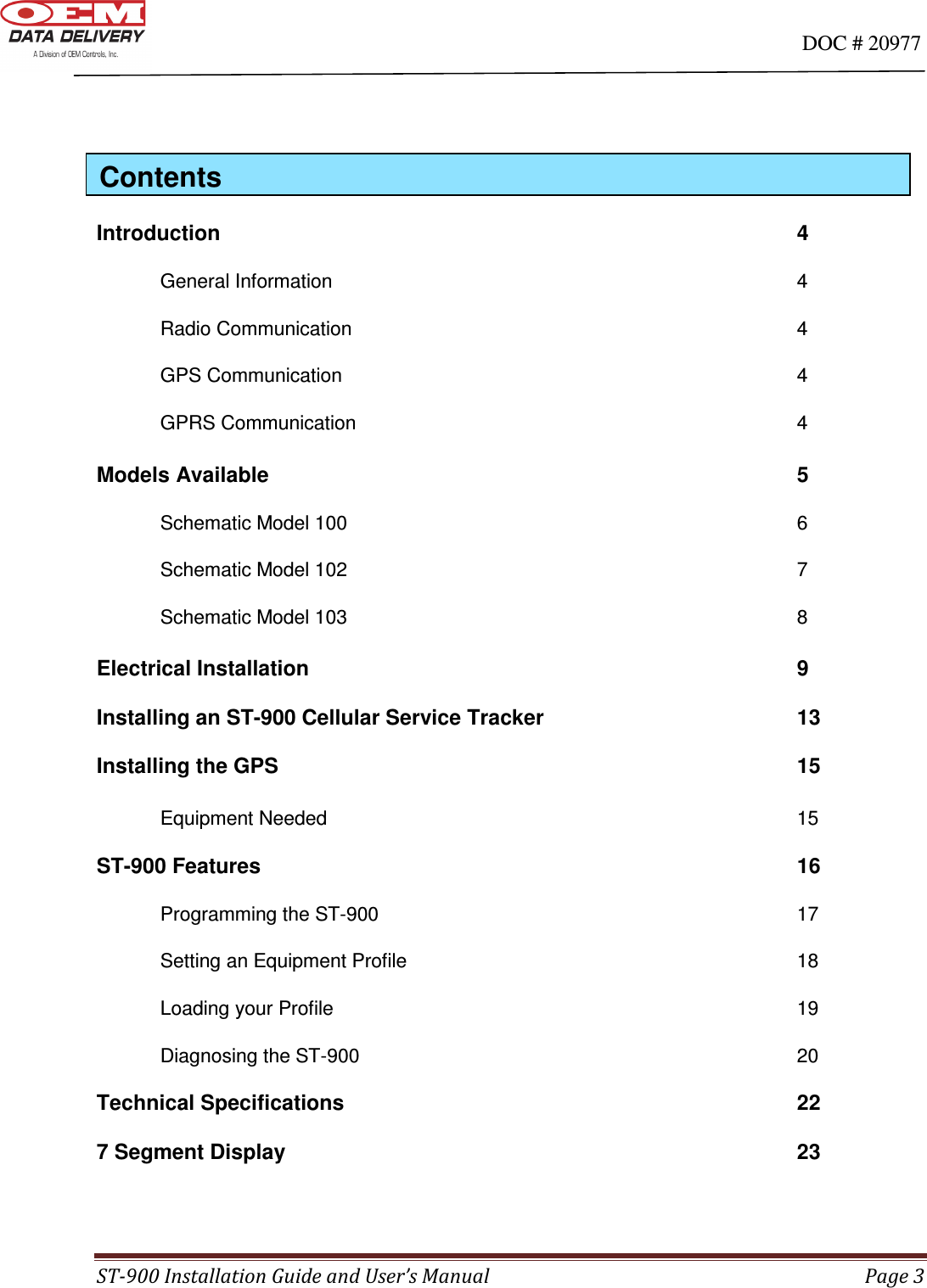                                                                                                                                      DOC # 20977 ST-900 Installation Guide and User’s Manual  Page 3       Introduction                   4  General Information                4   Radio Communication              4   GPS Communication                4   GPRS Communication              4  Models Available                  5  Schematic Model 100               6   Schematic Model 102               7   Schematic Model 103               8  Electrical Installation                9    Installing an ST-900 Cellular Service Tracker        13  Installing the GPS                  15   Equipment Needed                15    ST-900 Features                  16  Programming the ST-900              17   Setting an Equipment Profile              18   Loading your Profile                19   Diagnosing the ST-900              20    Technical Specifications               22  7 Segment Display                 23  Contents 