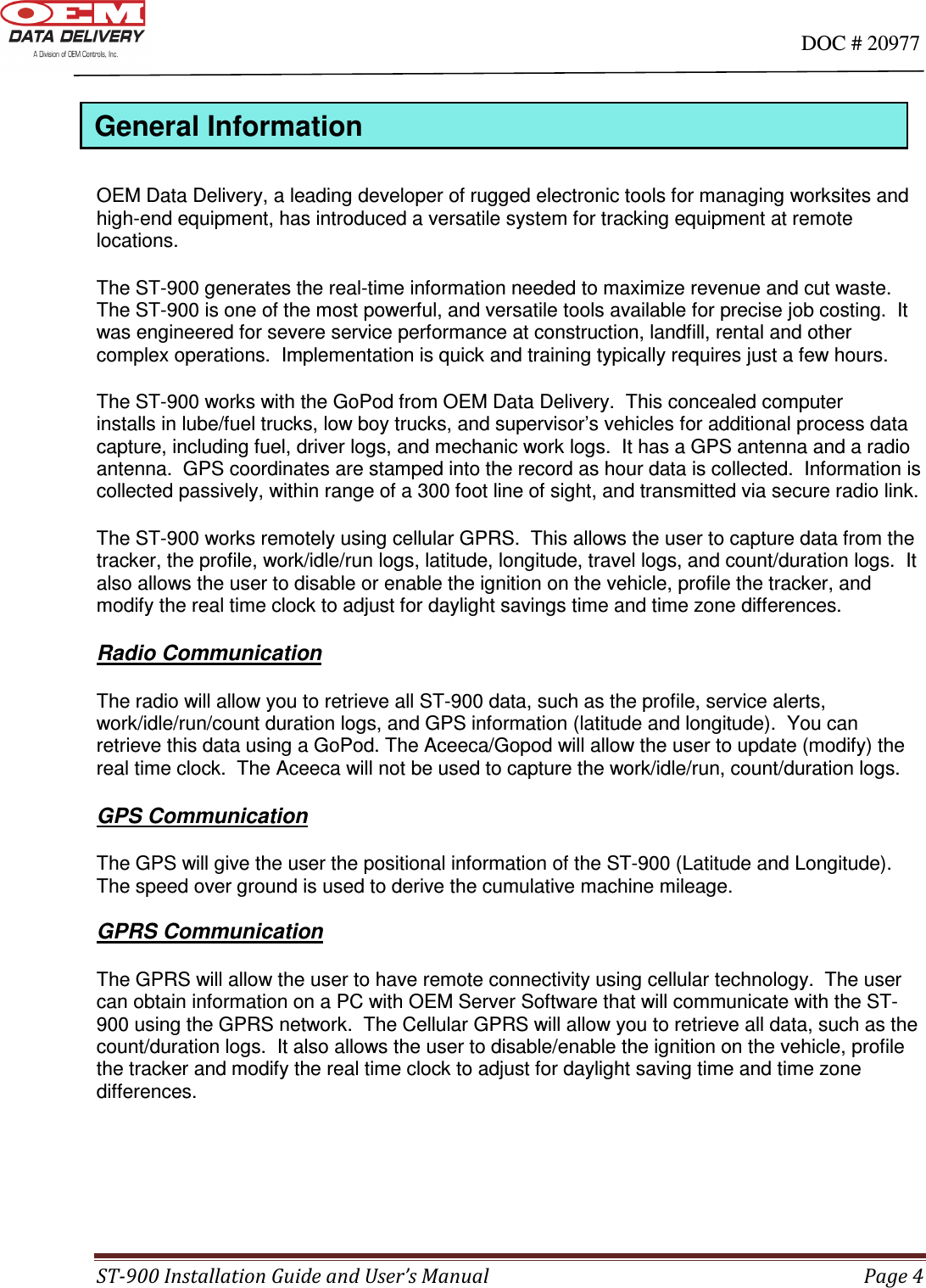                                                                                                                                      DOC # 20977 ST-900 Installation Guide and User’s Manual  Page 4  General Information  OEM Data Delivery, a leading developer of rugged electronic tools for managing worksites and  high-end equipment, has introduced a versatile system for tracking equipment at remote locations.   The ST-900 generates the real-time information needed to maximize revenue and cut waste.  The ST-900 is one of the most powerful, and versatile tools available for precise job costing.  It was engineered for severe service performance at construction, landfill, rental and other complex operations.  Implementation is quick and training typically requires just a few hours. The ST-900 works with the GoPod from OEM Data Delivery.  This concealed computer                installs in lube/fuel trucks, low boy trucks, and supervisor’s vehicles for additional process data capture, including fuel, driver logs, and mechanic work logs.  It has a GPS antenna and a radio antenna.  GPS coordinates are stamped into the record as hour data is collected.  Information is collected passively, within range of a 300 foot line of sight, and transmitted via secure radio link. The ST-900 works remotely using cellular GPRS.  This allows the user to capture data from the tracker, the profile, work/idle/run logs, latitude, longitude, travel logs, and count/duration logs.  It also allows the user to disable or enable the ignition on the vehicle, profile the tracker, and modify the real time clock to adjust for daylight savings time and time zone differences.  Radio Communication  The radio will allow you to retrieve all ST-900 data, such as the profile, service alerts, work/idle/run/count duration logs, and GPS information (latitude and longitude).  You can retrieve this data using a GoPod. The Aceeca/Gopod will allow the user to update (modify) the real time clock.  The Aceeca will not be used to capture the work/idle/run, count/duration logs.  GPS Communication  The GPS will give the user the positional information of the ST-900 (Latitude and Longitude).  The speed over ground is used to derive the cumulative machine mileage.    GPRS Communication  The GPRS will allow the user to have remote connectivity using cellular technology.  The user can obtain information on a PC with OEM Server Software that will communicate with the ST-900 using the GPRS network.  The Cellular GPRS will allow you to retrieve all data, such as the count/duration logs.  It also allows the user to disable/enable the ignition on the vehicle, profile the tracker and modify the real time clock to adjust for daylight saving time and time zone differences.      