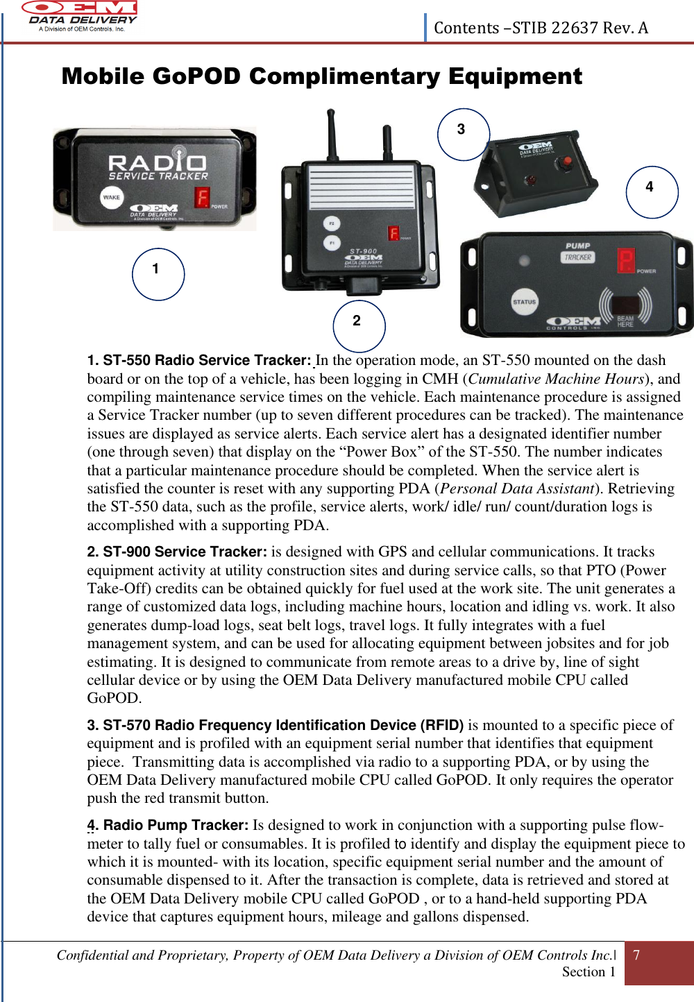  Contents –STIB 22637 Rev. A  Confidential and Proprietary, Property of OEM Data Delivery a Division of OEM Controls Inc.|  Section 1 7   Mobile GoPOD Complimentary Equipment            1. ST-550 Radio Service Tracker: In the operation mode, an ST-550 mounted on the dash board or on the top of a vehicle, has been logging in CMH (Cumulative Machine Hours), and compiling maintenance service times on the vehicle. Each maintenance procedure is assigned a Service Tracker number (up to seven different procedures can be tracked). The maintenance issues are displayed as service alerts. Each service alert has a designated identifier number (one through seven) that display on the “Power Box” of the ST-550. The number indicates that a particular maintenance procedure should be completed. When the service alert is satisfied the counter is reset with any supporting PDA (Personal Data Assistant). Retrieving the ST-550 data, such as the profile, service alerts, work/ idle/ run/ count/duration logs is accomplished with a supporting PDA.  2. ST-900 Service Tracker: is designed with GPS and cellular communications. It tracks equipment activity at utility construction sites and during service calls, so that PTO (Power Take-Off) credits can be obtained quickly for fuel used at the work site. The unit generates a range of customized data logs, including machine hours, location and idling vs. work. It also generates dump-load logs, seat belt logs, travel logs. It fully integrates with a fuel management system, and can be used for allocating equipment between jobsites and for job estimating. It is designed to communicate from remote areas to a drive by, line of sight cellular device or by using the OEM Data Delivery manufactured mobile CPU called GoPOD.  3. ST-570 Radio Frequency Identification Device (RFID) is mounted to a specific piece of equipment and is profiled with an equipment serial number that identifies that equipment piece.  Transmitting data is accomplished via radio to a supporting PDA, or by using the OEM Data Delivery manufactured mobile CPU called GoPOD. It only requires the operator push the red transmit button. 4. Radio Pump Tracker: Is designed to work in conjunction with a supporting pulse flow-meter to tally fuel or consumables. It is profiled to identify and display the equipment piece to which it is mounted- with its location, specific equipment serial number and the amount of consumable dispensed to it. After the transaction is complete, data is retrieved and stored at the OEM Data Delivery mobile CPU called GoPOD , or to a hand-held supporting PDA device that captures equipment hours, mileage and gallons dispensed. 2  1  3  4 