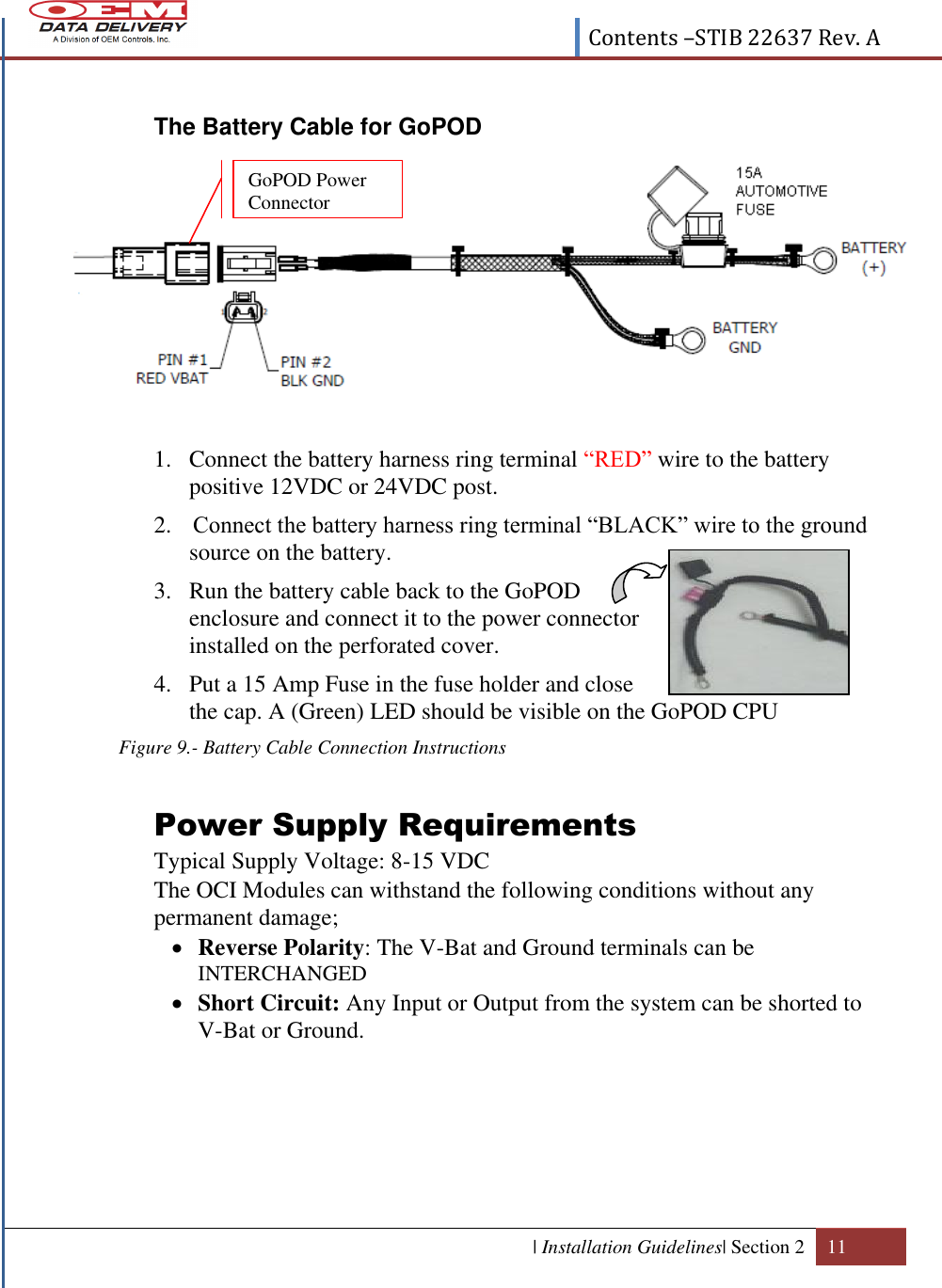  Contents –STIB 22637 Rev. A  | Installation Guidelines| Section 2 11   The Battery Cable for GoPOD            1. Connect the battery harness ring terminal “RED” wire to the battery positive 12VDC or 24VDC post. 2.  Connect the battery harness ring terminal “BLACK” wire to the ground source on the battery.  3. Run the battery cable back to the GoPOD enclosure and connect it to the power connector installed on the perforated cover.  4. Put a 15 Amp Fuse in the fuse holder and close the cap. A (Green) LED should be visible on the GoPOD CPU Figure 9.- Battery Cable Connection Instructions  Power Supply Requirements  Typical Supply Voltage: 8-15 VDC   The OCI Modules can withstand the following conditions without any permanent damage;  Reverse Polarity: The V-Bat and Ground terminals can be INTERCHANGED   Short Circuit: Any Input or Output from the system can be shorted to V-Bat or Ground.   GoPOD Power Connector 