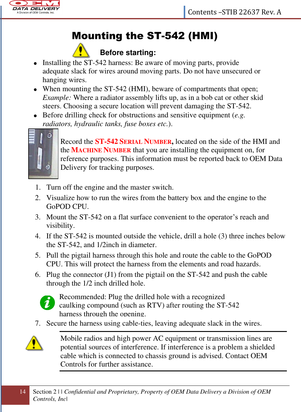  Contents –STIB 22637 Rev. A  14 Section 2 | | Confidential and Proprietary, Property of OEM Data Delivery a Division of OEM Controls, Inc|  Mounting the ST-542 (HMI) Before starting:   Record the ST-542 SERIAL NUMBER, located on the side of the HMI and the MACHINE NUMBER that you are installing the equipment on, for reference purposes. This information must be reported back to OEM Data Delivery for tracking purposes. 1. Turn off the engine and the master switch.  2. Visualize how to run the wires from the battery box and the engine to the GoPOD CPU.  3. Mount the ST-542 on a flat surface convenient to the operator’s reach and visibility.  4. If the ST-542 is mounted outside the vehicle, drill a hole (3) three inches below the ST-542, and 1/2inch in diameter.  5. Pull the pigtail harness through this hole and route the cable to the GoPOD CPU. This will protect the harness from the elements and road hazards. 6. Plug the connector (J1) from the pigtail on the ST-542 and push the cable through the 1/2 inch drilled hole.    7. Secure the harness using cable-ties, leaving adequate slack in the wires.  Mobile radios and high power AC equipment or transmission lines are potential sources of interference. If interference is a problem a shielded cable which is connected to chassis ground is advised. Contact OEM Controls for further assistance.   Installing the ST-542 harness: Be aware of moving parts, provide adequate slack for wires around moving parts. Do not have unsecured or hanging wires.   When mounting the ST-542 (HMI), beware of compartments that open; Example: Where a radiator assembly lifts up, as in a bob cat or other skid steers. Choosing a secure location will prevent damaging the ST-542.    Before drilling check for obstructions and sensitive equipment (e.g. radiators, hydraulic tanks, fuse boxes etc.). Recommended: Plug the drilled hole with a recognized caulking compound (such as RTV) after routing the ST-542 harness through the opening.   