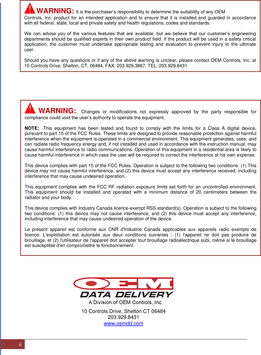 ii                                                      10 Controls Drive, Shelton CT 06484 203.929.8431 www.oemdd.com    WARNING:  It is the purchaser’s responsibility to determine the suitability of any OEM Controls, Inc. product for an intended application and to ensure that it is installed and guarded in accordance with all federal, state, local and private safety and health regulations, codes and standards.  We  can  advise  you  of  the  various  features  that  are  available,  but  we  believe  that  our  customer’s  engineering departments should be qualified experts in their own product field. If the product will be used in a safety critical application,  the  customer  must undertake  appropriate  testing  and evaluation  to  prevent  injury  to  the  ultimate user.  Should you have any questions or if any of the above warning is unclear, please contact OEM Controls, Inc. at 10 Controls Drive, Shelton, CT, 06484, FAX: 203.929.3867, TEL: 203.929.8431   WARNING:  Changes  or  modifications  not  expressly  approved  by  the  party  responsible  for compliance could void the user’s authority to operate the equipment.  NOTE:  This  equipment  has  been  tested  and  found  to  comply  with  the  limits  for  a  Class  A  digital  device, pursuant to part 15 of the FCC Rules. These limits are designed to provide reasonable protection against harmful interference when the equipment is operated in a commercial environment. This equipment generates, uses, and can radiate radio frequency energy and, if not installed and used in accordance with the instruction manual, may cause harmful interference to radio communications. Operation of this equipment in a residential area is likely to cause harmful interference in which case the user will be required to correct the interference at his own expense.   This device complies with part 15 of the FCC Rules. Operation is subject to the following two conditions: (1) This device may not cause harmful interference, and (2) this device must accept any interference received, including interference that may cause undesired operation.  This equipment complies with the FCC RF radiation exposure limits set forth for an uncontrolled environment. This  equipment  should  be  installed  and  operated  with  a  minimum  distance  of  20  centimeters  between  the radiator and your body.  This device complies with Industry Canada licence-exempt RSS standard(s). Operation is subject to the following two conditions: (1) this  device  may  not  cause  interference,  and (2)  this  device must  accept any interference, including interference that may cause undesired operation of the device.  Le  présent  appareil  est  conforme  aux  CNR  d&apos;Industrie  Canada  applicables  aux  appareils  radio  exempts  de licence.  L&apos;exploitation  est  autorisée  aux  deux  conditions  suivantes  :  (1)  l&apos;appareil  ne  doit  pas  produire  de brouillage, et (2) l&apos;utilisateur de l&apos;appareil doit accepter tout brouillage radioélectrique subi, même si le brouillage est susceptible d&apos;en compromettre le fonctionnement.  