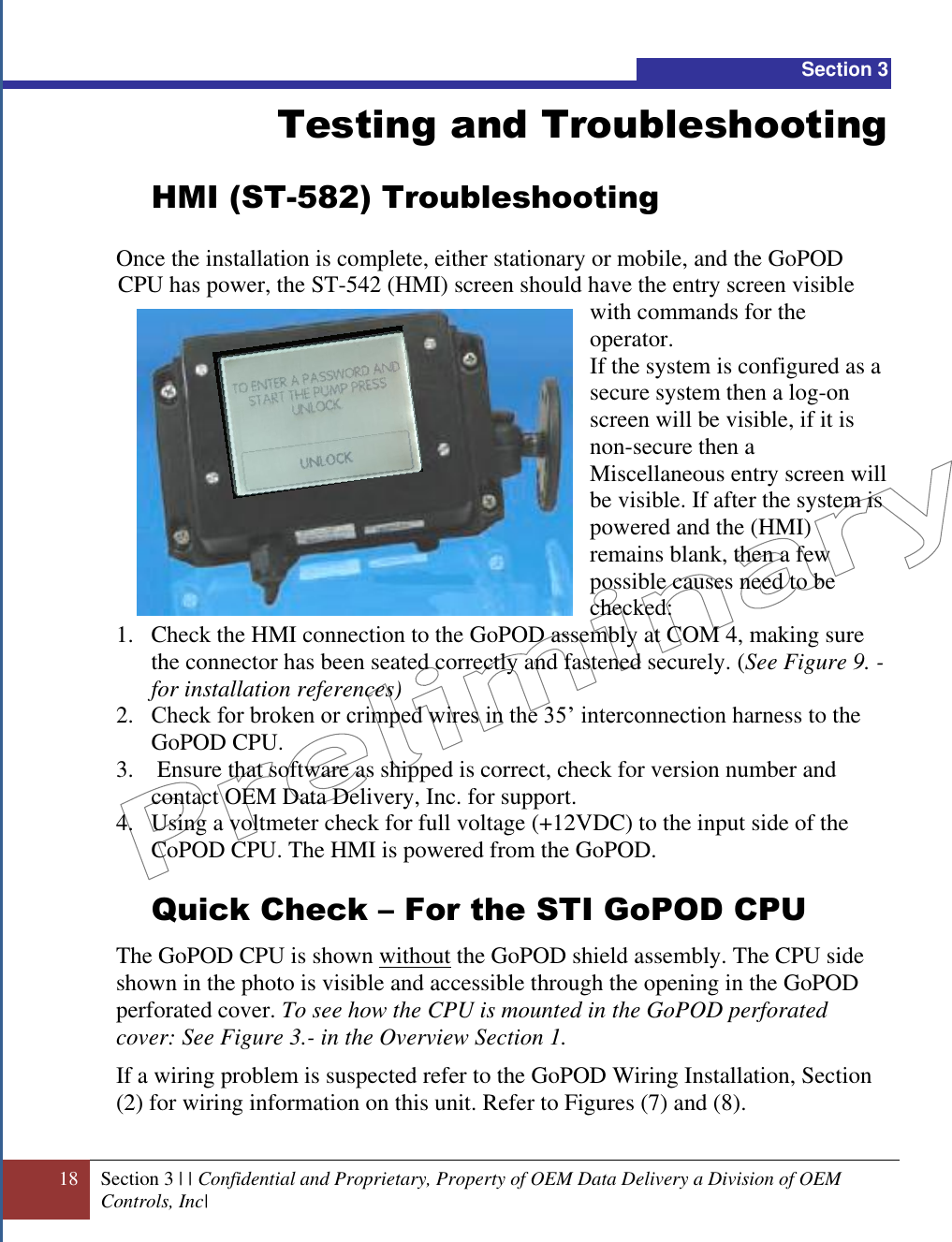  18 Section 3 | | Confidential and Proprietary, Property of OEM Data Delivery a Division of OEM Controls, Inc|  Section 3 Testing and Troubleshooting HMI (ST-582) Troubleshooting  Once the installation is complete, either stationary or mobile, and the GoPOD CPU has power, the ST-542 (HMI) screen should have the entry screen visible with commands for the operator.  If the system is configured as a secure system then a log-on screen will be visible, if it is non-secure then a Miscellaneous entry screen will be visible. If after the system is powered and the (HMI) remains blank, then a few possible causes need to be checked:  1. Check the HMI connection to the GoPOD assembly at COM 4, making sure the connector has been seated correctly and fastened securely. (See Figure 9. - for installation references) 2. Check for broken or crimped wires in the 35’ interconnection harness to the GoPOD CPU. 3.  Ensure that software as shipped is correct, check for version number and contact OEM Data Delivery, Inc. for support. 4. Using a voltmeter check for full voltage (+12VDC) to the input side of the CoPOD CPU. The HMI is powered from the GoPOD.  Quick Check – For the STI GoPOD CPU The GoPOD CPU is shown without the GoPOD shield assembly. The CPU side shown in the photo is visible and accessible through the opening in the GoPOD perforated cover. To see how the CPU is mounted in the GoPOD perforated cover: See Figure 3.- in the Overview Section 1.  If a wiring problem is suspected refer to the GoPOD Wiring Installation, Section (2) for wiring information on this unit. Refer to Figures (7) and (8).  