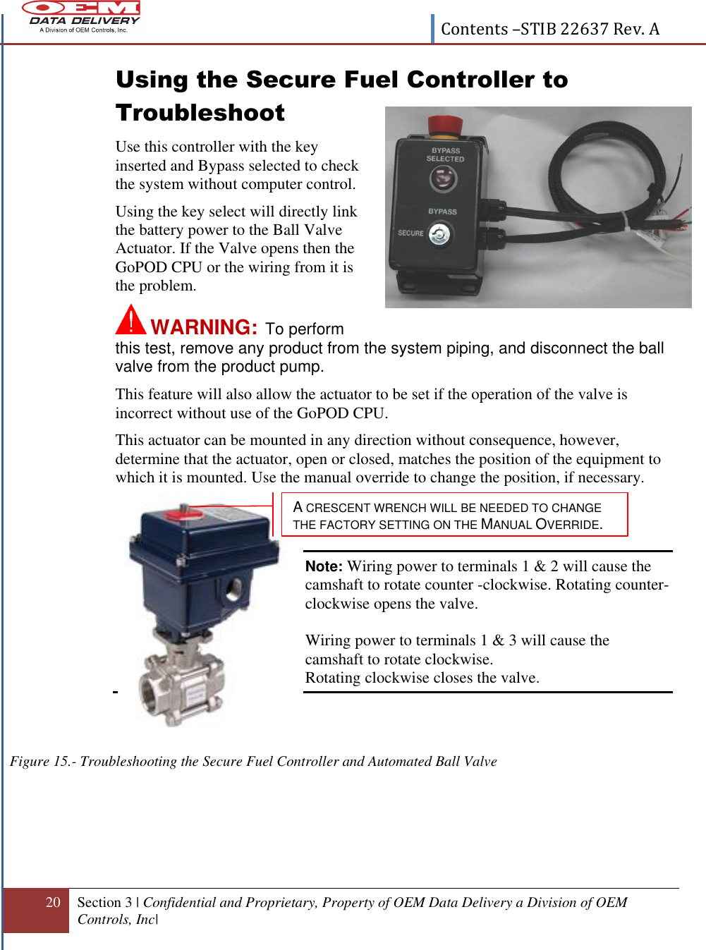  Contents –STIB 22637 Rev. A  20 Section 3 | Confidential and Proprietary, Property of OEM Data Delivery a Division of OEM Controls, Inc|  Using the Secure Fuel Controller to Troubleshoot Use this controller with the key inserted and Bypass selected to check the system without computer control. Using the key select will directly link the battery power to the Ball Valve Actuator. If the Valve opens then the GoPOD CPU or the wiring from it is the problem.  WARNING:   To perform this test, remove any product from the system piping, and disconnect the ball valve from the product pump.    This feature will also allow the actuator to be set if the operation of the valve is incorrect without use of the GoPOD CPU.  This actuator can be mounted in any direction without consequence, however, determine that the actuator, open or closed, matches the position of the equipment to which it is mounted. Use the manual override to change the position, if necessary.   Note: Wiring power to terminals 1 &amp; 2 will cause the camshaft to rotate counter -clockwise. Rotating counter-clockwise opens the valve.              Wiring power to terminals 1 &amp; 3 will cause the camshaft to rotate clockwise.             Rotating clockwise closes the valve.    Figure 15.- Troubleshooting the Secure Fuel Controller and Automated Ball Valve  A CRESCENT WRENCH WILL BE NEEDED TO CHANGE  THE FACTORY SETTING ON THE MANUAL OVERRIDE. 