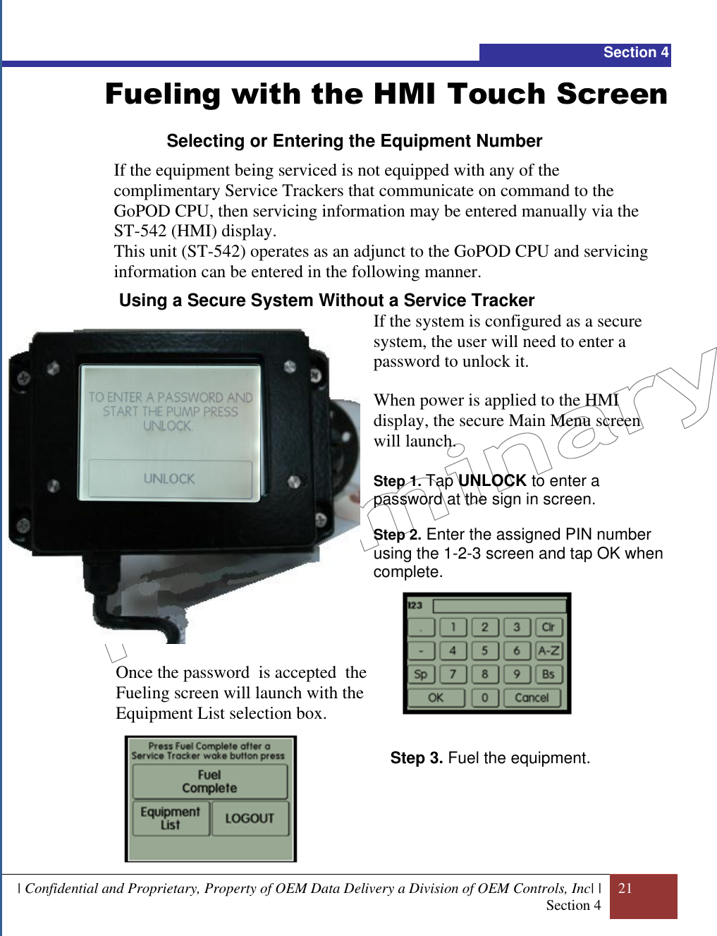  | Confidential and Proprietary, Property of OEM Data Delivery a Division of OEM Controls, Inc| | Section 4 21  Section 4 Fueling with the HMI Touch Screen Selecting or Entering the Equipment Number If the equipment being serviced is not equipped with any of the complimentary Service Trackers that communicate on command to the GoPOD CPU, then servicing information may be entered manually via the ST-542 (HMI) display. This unit (ST-542) operates as an adjunct to the GoPOD CPU and servicing information can be entered in the following manner.   Using a Secure System Without a Service Tracker If the system is configured as a secure system, the user will need to enter a password to unlock it.   When power is applied to the HMI display, the secure Main Menu screen will launch.  Step 1. Tap UNLOCK to enter a password at the sign in screen.  Step 2. Enter the assigned PIN number using the 1-2-3 screen and tap OK when complete.           Step 3. Fuel the equipment.      Once the password  is accepted  the Fueling screen will launch with the Equipment List selection box.   