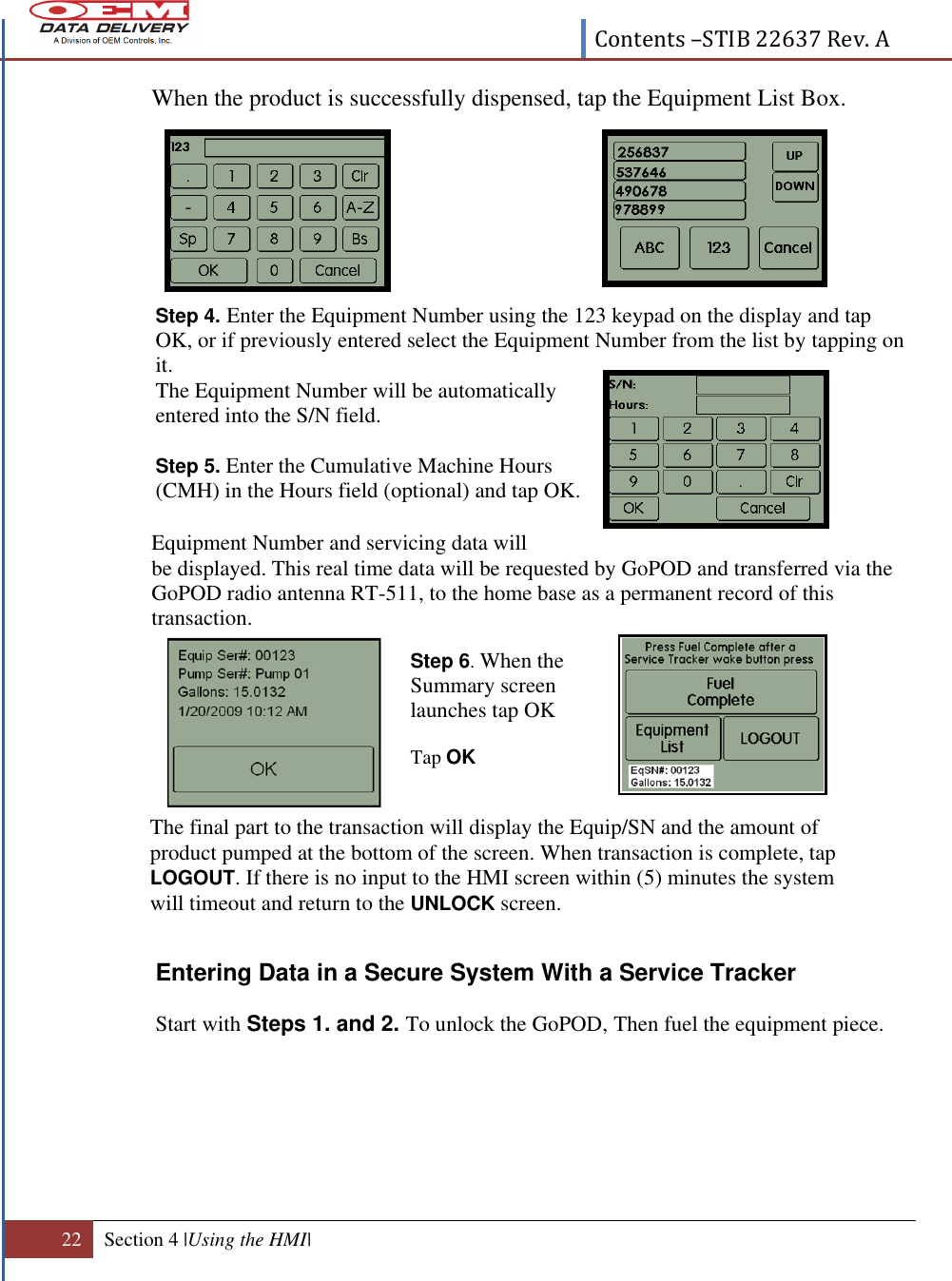  Contents –STIB 22637 Rev. A  22 Section 4 |Using the HMI|  When the product is successfully dispensed, tap the Equipment List Box.        Step 4. Enter the Equipment Number using the 123 keypad on the display and tap OK, or if previously entered select the Equipment Number from the list by tapping on it.   The Equipment Number will be automatically entered into the S/N field.  Step 5. Enter the Cumulative Machine Hours (CMH) in the Hours field (optional) and tap OK.  Equipment Number and servicing data will  be displayed. This real time data will be requested by GoPOD and transferred via the GoPOD radio antenna RT-511, to the home base as a permanent record of this transaction.                            Entering Data in a Secure System With a Service Tracker      Start with Steps 1. and 2. To unlock the GoPOD, Then fuel the equipment piece.  Step 6. When the Summary screen launches tap OK  Tap OK The final part to the transaction will display the Equip/SN and the amount of product pumped at the bottom of the screen. When transaction is complete, tap LOGOUT. If there is no input to the HMI screen within (5) minutes the system will timeout and return to the UNLOCK screen.  