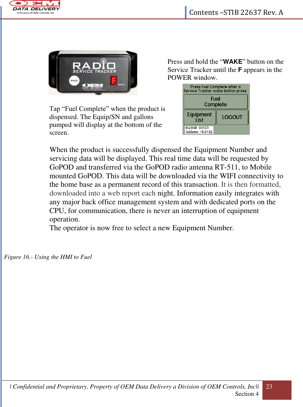  Contents –STIB 22637 Rev. A  | Confidential and Proprietary, Property of OEM Data Delivery a Division of OEM Controls, Inc|| Section 4 23                 When the product is successfully dispensed the Equipment Number and servicing data will be displayed. This real time data will be requested by GoPOD and transferred via the GoPOD radio antenna RT-511, to Mobile mounted GoPOD. This data will be downloaded via the WIFI connectivity to the home base as a permanent record of this transaction. It is then formatted, downloaded into a web report each night. Information easily integrates with any major back office management system and with dedicated ports on the CPU, for communication, there is never an interruption of equipment operation. The operator is now free to select a new Equipment Number.    Figure 16.- Using the HMI to Fuel              Press and hold the “WAKE” button on the Service Tracker until the F appears in the POWER window.  Tap “Fuel Complete” when the product is dispensed. The Equip/SN and gallons pumped will display at the bottom of the screen. 