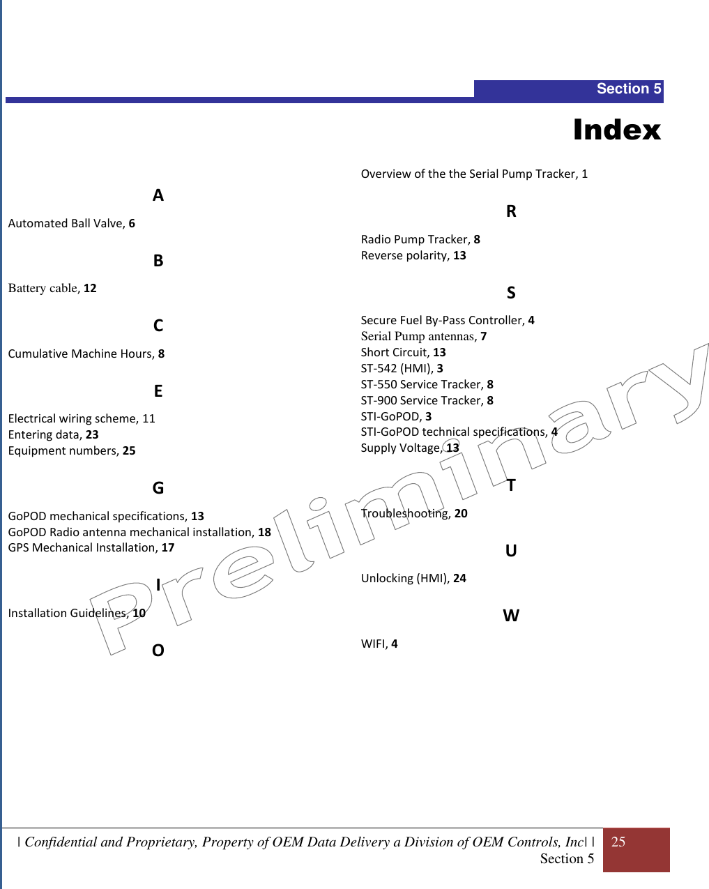  | Confidential and Proprietary, Property of OEM Data Delivery a Division of OEM Controls, Inc| | Section 5 25    Section 5 Index A Automated Ball Valve, 6 B Battery cable, 12 C Cumulative Machine Hours, 8 E Electrical wiring scheme, 11 Entering data, 23 Equipment numbers, 25 G GoPOD mechanical specifications, 13 GoPOD Radio antenna mechanical installation, 18 GPS Mechanical Installation, 17 I Installation Guidelines, 10 O  Overview of the the Serial Pump Tracker, 1 R Radio Pump Tracker, 8 Reverse polarity, 13 S Secure Fuel By-Pass Controller, 4 Serial Pump antennas, 7 Short Circuit, 13 ST-542 (HMI), 3 ST-550 Service Tracker, 8 ST-900 Service Tracker, 8 STI-GoPOD, 3 STI-GoPOD technical specifications, 4 Supply Voltage, 13 T Troubleshooting, 20 U Unlocking (HMI), 24 W WIFI, 4      