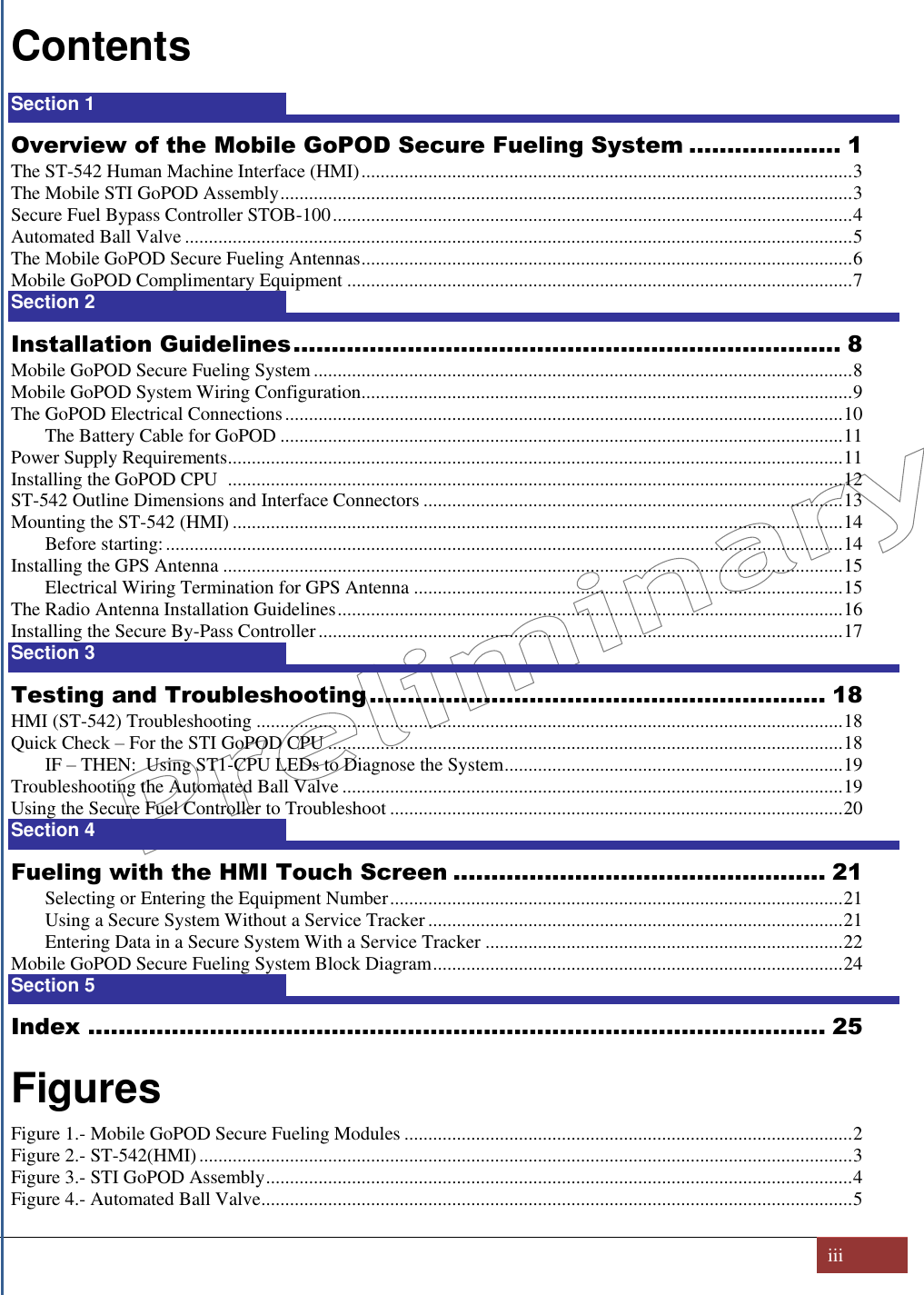   iii  Contents Section 1  1 Overview of the Mobile GoPOD Secure Fueling System .................... 1 The ST-542 Human Machine Interface (HMI) ....................................................................................................... 3 The Mobile STI GoPOD Assembly ........................................................................................................................ 3 Secure Fuel Bypass Controller STOB-100 ............................................................................................................. 4 Automated Ball Valve ............................................................................................................................................ 5 The Mobile GoPOD Secure Fueling Antennas ....................................................................................................... 6 Mobile GoPOD Complimentary Equipment .......................................................................................................... 7 Section 2  8 Installation Guidelines ........................................................................ 8 Mobile GoPOD Secure Fueling System ................................................................................................................. 8 Mobile GoPOD System Wiring Configuration....................................................................................................... 9 The GoPOD Electrical Connections ..................................................................................................................... 10 The Battery Cable for GoPOD ...................................................................................................................... 11 Power Supply Requirements ................................................................................................................................. 11 Installing the GoPOD CPU   ................................................................................................................................. 12 ST-542 Outline Dimensions and Interface Connectors ........................................................................................ 13 Mounting the ST-542 (HMI) ................................................................................................................................ 14 Before starting: .............................................................................................................................................. 14 Installing the GPS Antenna .................................................................................................................................. 15 Electrical Wiring Termination for GPS Antenna .......................................................................................... 15 The Radio Antenna Installation Guidelines .......................................................................................................... 16 Installing the Secure By-Pass Controller .............................................................................................................. 17 Section 3  18 Testing and Troubleshooting ............................................................ 18 HMI (ST-542) Troubleshooting ........................................................................................................................... 18 Quick Check – For the STI GoPOD CPU ............................................................................................................ 18 IF – THEN:  Using ST1-CPU LEDs to Diagnose the System ....................................................................... 19 Troubleshooting the Automated Ball Valve ......................................................................................................... 19 Using the Secure Fuel Controller to Troubleshoot ............................................................................................... 20 Section 4  21 Fueling with the HMI Touch Screen ................................................. 21 Selecting or Entering the Equipment Number ............................................................................................... 21 Using a Secure System Without a Service Tracker ....................................................................................... 21 Entering Data in a Secure System With a Service Tracker ........................................................................... 22 Mobile GoPOD Secure Fueling System Block Diagram ...................................................................................... 24 Section 5  25 Index ................................................................................................. 25  Figures Figure 1.- Mobile GoPOD Secure Fueling Modules .............................................................................................. 2 Figure 2.- ST-542(HMI) ......................................................................................................................................... 3 Figure 3.- STI GoPOD Assembly ........................................................................................................................... 4 Figure 4.- Automated Ball Valve ............................................................................................................................ 5 