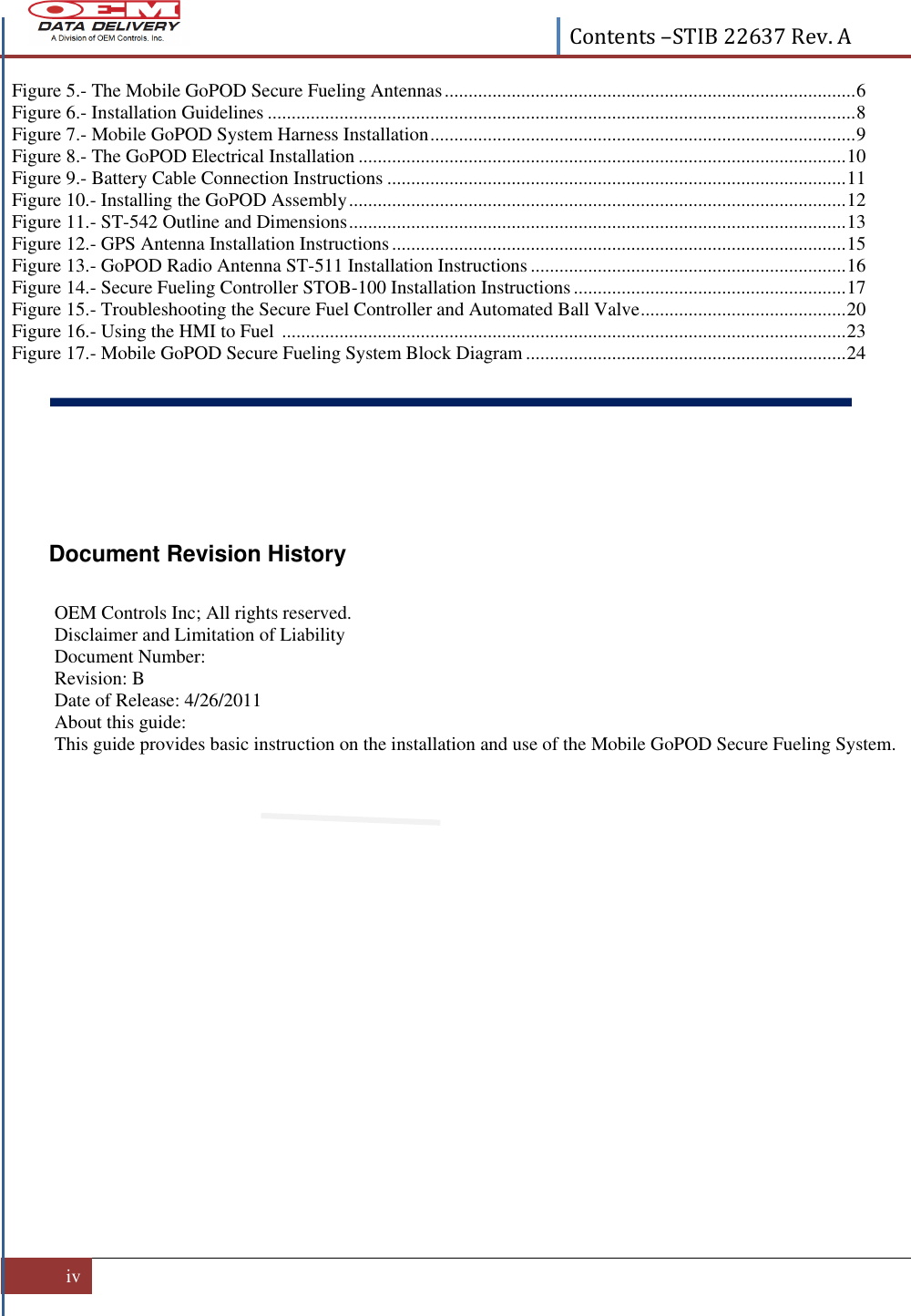  Contents –STIB 22637 Rev. A  iv   Figure 5.- The Mobile GoPOD Secure Fueling Antennas ...................................................................................... 6 Figure 6.- Installation Guidelines ........................................................................................................................... 8 Figure 7.- Mobile GoPOD System Harness Installation ......................................................................................... 9 Figure 8.- The GoPOD Electrical Installation ...................................................................................................... 10 Figure 9.- Battery Cable Connection Instructions ................................................................................................ 11 Figure 10.- Installing the GoPOD Assembly ........................................................................................................ 12 Figure 11.- ST-542 Outline and Dimensions ........................................................................................................ 13 Figure 12.- GPS Antenna Installation Instructions ............................................................................................... 15 Figure 13.- GoPOD Radio Antenna ST-511 Installation Instructions .................................................................. 16 Figure 14.- Secure Fueling Controller STOB-100 Installation Instructions ......................................................... 17 Figure 15.- Troubleshooting the Secure Fuel Controller and Automated Ball Valve ........................................... 20 Figure 16.- Using the HMI to Fuel  ...................................................................................................................... 23 Figure 17.- Mobile GoPOD Secure Fueling System Block Diagram ................................................................... 24      Document Revision History  OEM Controls Inc; All rights reserved.  Disclaimer and Limitation of Liability Document Number:  Revision: B Date of Release: 4/26/2011 About this guide: This guide provides basic instruction on the installation and use of the Mobile GoPOD Secure Fueling System.              