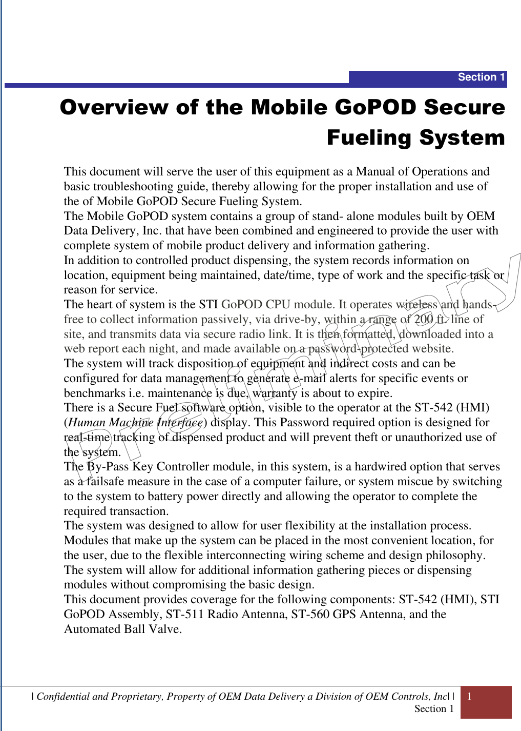  | Confidential and Proprietary, Property of OEM Data Delivery a Division of OEM Controls, Inc| | Section 1 1   Section 1 Overview of the Mobile GoPOD Secure Fueling System  This document will serve the user of this equipment as a Manual of Operations and basic troubleshooting guide, thereby allowing for the proper installation and use of the of Mobile GoPOD Secure Fueling System. The Mobile GoPOD system contains a group of stand- alone modules built by OEM Data Delivery, Inc. that have been combined and engineered to provide the user with complete system of mobile product delivery and information gathering. In addition to controlled product dispensing, the system records information on location, equipment being maintained, date/time, type of work and the specific task or reason for service.  The heart of system is the STI GoPOD CPU module. It operates wireless and hands-free to collect information passively, via drive-by, within a range of 200 ft. line of site, and transmits data via secure radio link. It is then formatted, downloaded into a web report each night, and made available on a password-protected website.   The system will track disposition of equipment and indirect costs and can be configured for data management to generate e-mail alerts for specific events or benchmarks i.e. maintenance is due, warranty is about to expire.  There is a Secure Fuel software option, visible to the operator at the ST-542 (HMI) (Human Machine Interface) display. This Password required option is designed for real-time tracking of dispensed product and will prevent theft or unauthorized use of the system.  The By-Pass Key Controller module, in this system, is a hardwired option that serves  as a failsafe measure in the case of a computer failure, or system miscue by switching to the system to battery power directly and allowing the operator to complete the required transaction.  The system was designed to allow for user flexibility at the installation process. Modules that make up the system can be placed in the most convenient location, for the user, due to the flexible interconnecting wiring scheme and design philosophy. The system will allow for additional information gathering pieces or dispensing modules without compromising the basic design. This document provides coverage for the following components: ST-542 (HMI), STI GoPOD Assembly, ST-511 Radio Antenna, ST-560 GPS Antenna, and the Automated Ball Valve.    