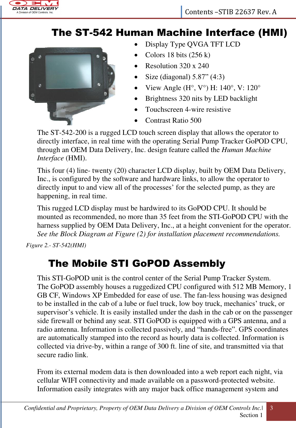  Contents –STIB 22637 Rev. A  Confidential and Proprietary, Property of OEM Data Delivery a Division of OEM Controls Inc.|  Section 1 3   The ST-542 Human Machine Interface (HMI)  Display Type QVGA TFT LCD  Colors 18 bits (256 k)  Resolution 320 x 240  Size (diagonal) 5.87” (4:3)  View Angle (H°, V°) H: 140°, V: 120°  Brightness 320 nits by LED backlight  Touchscreen 4-wire resistive  Contrast Ratio 500 The ST-542-200 is a rugged LCD touch screen display that allows the operator to directly interface, in real time with the operating Serial Pump Tracker GoPOD CPU, through an OEM Data Delivery, Inc. design feature called the Human Machine Interface (HMI). This four (4) line- twenty (20) character LCD display, built by OEM Data Delivery, Inc., is configured by the software and hardware links, to allow the operator to directly input to and view all of the processes’ for the selected pump, as they are happening, in real time.  This rugged LCD display must be hardwired to its GoPOD CPU. It should be mounted as recommended, no more than 35 feet from the STI-GoPOD CPU with the harness supplied by OEM Data Delivery, Inc., at a height convenient for the operator. See the Block Diagram at Figure (2) for installation placement recommendations. Figure 2.- ST-542(HMI) The Mobile STI GoPOD Assembly This STI-GoPOD unit is the control center of the Serial Pump Tracker System. The GoPOD assembly houses a ruggedized CPU configured with 512 MB Memory, 1 GB CF, Windows XP Embedded for ease of use. The fan-less housing was designed to be installed in the cab of a lube or fuel truck, low boy truck, mechanics’ truck, or supervisor’s vehicle. It is easily installed under the dash in the cab or on the passenger side firewall or behind any seat. STI GoPOD is equipped with a GPS antenna, and a radio antenna. Information is collected passively, and “hands-free”. GPS coordinates are automatically stamped into the record as hourly data is collected. Information is collected via drive-by, within a range of 300 ft. line of site, and transmitted via that secure radio link.  From its external modem data is then downloaded into a web report each night, via cellular WIFI connectivity and made available on a password-protected website. Information easily integrates with any major back office management system and 