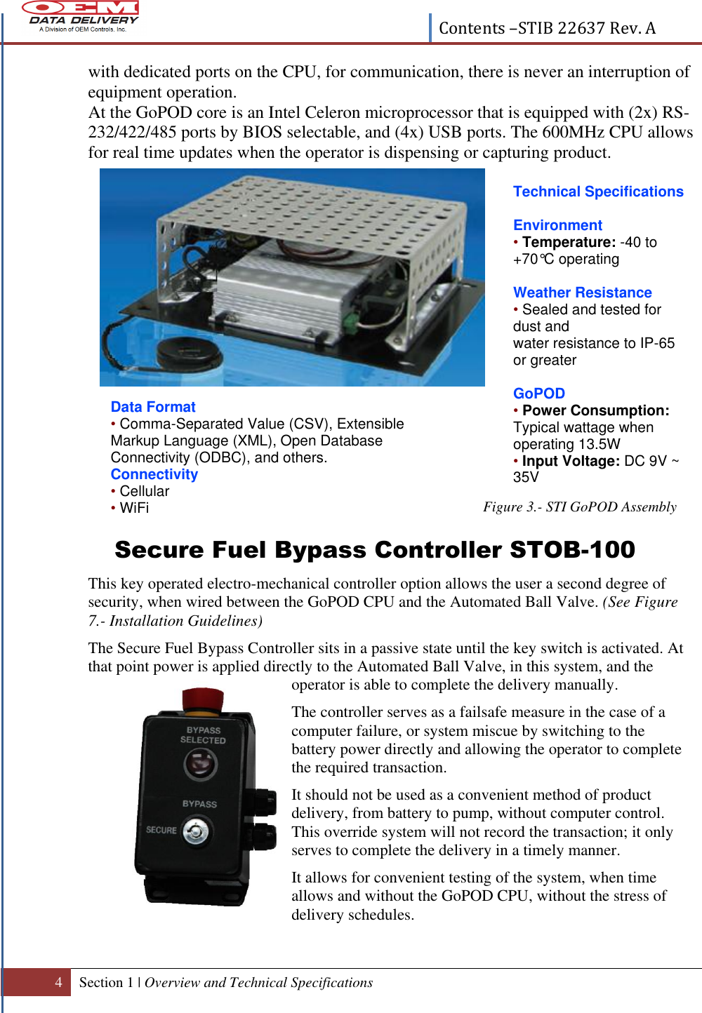  Contents –STIB 22637 Rev. A  4 Section 1 | Overview and Technical Specifications  with dedicated ports on the CPU, for communication, there is never an interruption of equipment operation. At the GoPOD core is an Intel Celeron microprocessor that is equipped with (2x) RS-232/422/485 ports by BIOS selectable, and (4x) USB ports. The 600MHz CPU allows for real time updates when the operator is dispensing or capturing product.              Figure 3.- STI GoPOD Assembly Secure Fuel Bypass Controller STOB-100 This key operated electro-mechanical controller option allows the user a second degree of security, when wired between the GoPOD CPU and the Automated Ball Valve. (See Figure 7.- Installation Guidelines) The Secure Fuel Bypass Controller sits in a passive state until the key switch is activated. At that point power is applied directly to the Automated Ball Valve, in this system, and the operator is able to complete the delivery manually.  The controller serves as a failsafe measure in the case of a computer failure, or system miscue by switching to the battery power directly and allowing the operator to complete the required transaction.  It should not be used as a convenient method of product delivery, from battery to pump, without computer control. This override system will not record the transaction; it only serves to complete the delivery in a timely manner. It allows for convenient testing of the system, when time allows and without the GoPOD CPU, without the stress of delivery schedules.    Technical Specifications  Environment • Temperature: -40 to +70°C operating  Weather Resistance • Sealed and tested for dust and water resistance to IP-65 or greater  GoPOD • Power Consumption: Typical wattage when operating 13.5W • Input Voltage: DC 9V ~ 35V  Data Format • Comma-Separated Value (CSV), Extensible Markup Language (XML), Open Database Connectivity (ODBC), and others. Connectivity • Cellular • WiFi  