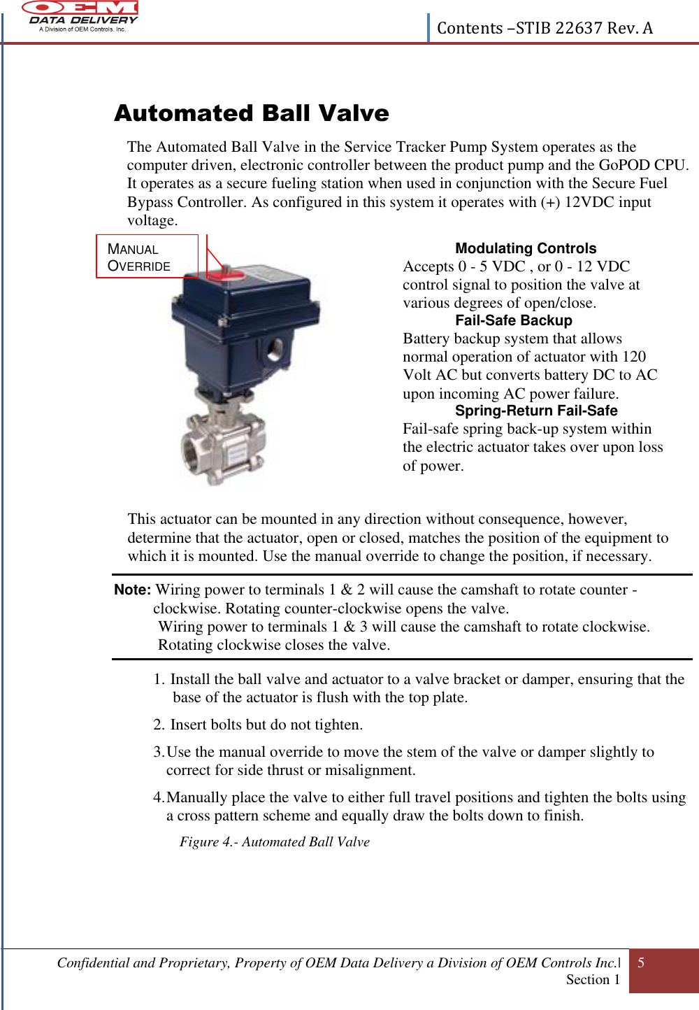  Contents –STIB 22637 Rev. A  Confidential and Proprietary, Property of OEM Data Delivery a Division of OEM Controls Inc.|  Section 1 5   Automated Ball Valve The Automated Ball Valve in the Service Tracker Pump System operates as the computer driven, electronic controller between the product pump and the GoPOD CPU. It operates as a secure fueling station when used in conjunction with the Secure Fuel Bypass Controller. As configured in this system it operates with (+) 12VDC input voltage.                This actuator can be mounted in any direction without consequence, however, determine that the actuator, open or closed, matches the position of the equipment to which it is mounted. Use the manual override to change the position, if necessary. Note: Wiring power to terminals 1 &amp; 2 will cause the camshaft to rotate counter -clockwise. Rotating counter-clockwise opens the valve.            Wiring power to terminals 1 &amp; 3 will cause the camshaft to rotate clockwise.            Rotating clockwise closes the valve.   1.  Install the ball valve and actuator to a valve bracket or damper, ensuring that the   base of the actuator is flush with the top plate.  2.  Insert bolts but do not tighten.   3. Use the manual override to move the stem of the valve or damper slightly to correct for side thrust or misalignment. 4. Manually place the valve to either full travel positions and tighten the bolts using a cross pattern scheme and equally draw the bolts down to finish. Figure 4.- Automated Ball Valve   Modulating Controls  Accepts 0 - 5 VDC , or 0 - 12 VDC control signal to position the valve at various degrees of open/close.  Fail-Safe Backup  Battery backup system that allows normal operation of actuator with 120 Volt AC but converts battery DC to AC upon incoming AC power failure.  Spring-Return Fail-Safe  Fail-safe spring back-up system within the electric actuator takes over upon loss of power.   MANUAL OVERRIDE 