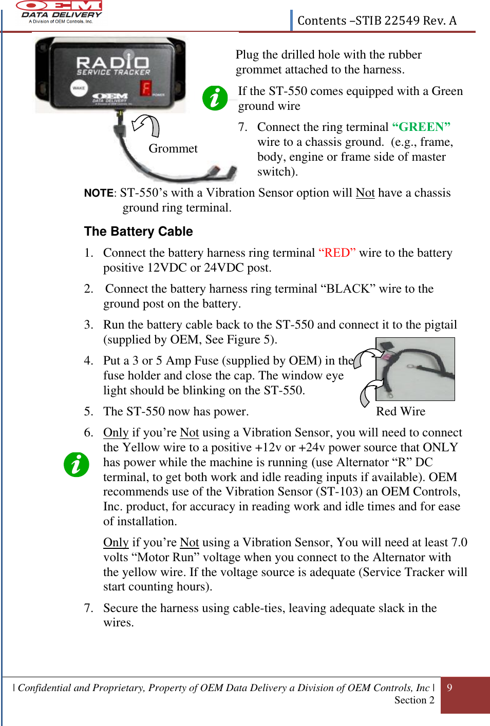  Contents –STIB 22549 Rev. A    | Confidential and Proprietary, Property of OEM Data Delivery a Division of OEM Controls, Inc | Section 2     9    If the ST-550 comes equipped with a Green ground wire   7. Connect the ring terminal “GREEN” wire to a chassis ground.  (e.g., frame, body, engine or frame side of master switch). NOTE: ST-550’s with a Vibration Sensor option will Not have a chassis ground ring terminal. The Battery Cable 1. Connect the battery harness ring terminal “RED” wire to the battery positive 12VDC or 24VDC post. 2.  Connect the battery harness ring terminal “BLACK” wire to the ground post on the battery.  3. Run the battery cable back to the ST-550 and connect it to the pigtail (supplied by OEM, See Figure 5).  4. Put a 3 or 5 Amp Fuse (supplied by OEM) in the fuse holder and close the cap. The window eye  light should be blinking on the ST-550. 5. The ST-550 now has power.             Red Wire 6. Only if you’re Not using a Vibration Sensor, you will need to connect the Yellow wire to a positive +12v or +24v power source that ONLY has power while the machine is running (use Alternator “R” DC terminal, to get both work and idle reading inputs if available). OEM recommends use of the Vibration Sensor (ST-103) an OEM Controls, Inc. product, for accuracy in reading work and idle times and for ease of installation. Only if you’re Not using a Vibration Sensor, You will need at least 7.0 volts “Motor Run” voltage when you connect to the Alternator with the yellow wire. If the voltage source is adequate (Service Tracker will start counting hours). 7. Secure the harness using cable-ties, leaving adequate slack in the wires.  Plug the drilled hole with the rubber grommet attached to the harness.   Grommet 