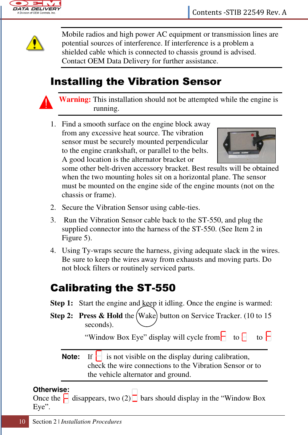  Contents -STIB 22549 Rev. A  10 Section 2 | Installation Procedures    Mobile radios and high power AC equipment or transmission lines are potential sources of interference. If interference is a problem a shielded cable which is connected to chassis ground is advised. Contact OEM Data Delivery for further assistance. Installing the Vibration Sensor Warning: This installation should not be attempted while the engine is running. 1. Find a smooth surface on the engine block away from any excessive heat source. The vibration sensor must be securely mounted perpendicular to the engine crankshaft, or parallel to the belts. A good location is the alternator bracket or some other belt-driven accessory bracket. Best results will be obtained when the two mounting holes sit on a horizontal plane. The sensor must be mounted on the engine side of the engine mounts (not on the chassis or frame). 2. Secure the Vibration Sensor using cable-ties. 3.  Run the Vibration Sensor cable back to the ST-550, and plug the supplied connector into the harness of the ST-550. (See Item 2 in Figure 5).  4. Using Ty-wraps secure the harness, giving adequate slack in the wires. Be sure to keep the wires away from exhausts and moving parts. Do not block filters or routinely serviced parts.   Calibrating the ST-550 Step 1:   Start the engine and keep it idling. Once the engine is warmed: Step 2:   Press &amp; Hold the  Wake  button on Service Tracker. (10 to 15 seconds).  “Window Box Eye” display will cycle from       to         to  Note:  If        is not visible on the display during calibration, check the wire connections to the Vibration Sensor or to the vehicle alternator and ground.  Otherwise: Once the      disappears, two (2)     bars should display in the “Window Box Eye”. 