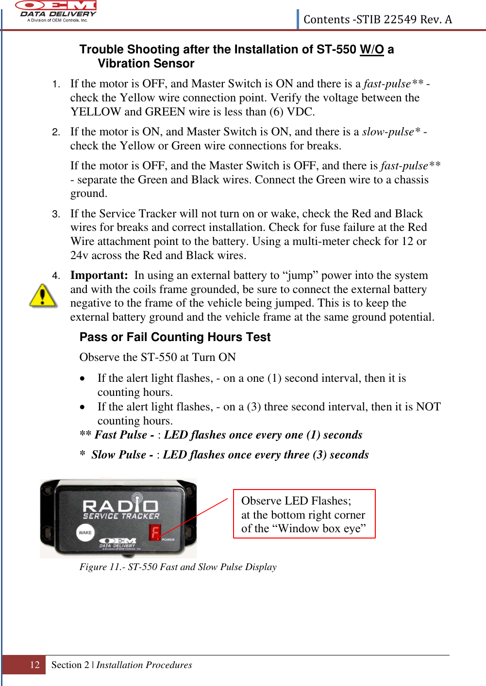  Contents -STIB 22549 Rev. A  12 Section 2 | Installation Procedures   Trouble Shooting after the Installation of ST-550 W/O a Vibration Sensor  1. If the motor is OFF, and Master Switch is ON and there is a fast-pulse** - check the Yellow wire connection point. Verify the voltage between the YELLOW and GREEN wire is less than (6) VDC. 2. If the motor is ON, and Master Switch is ON, and there is a slow-pulse* - check the Yellow or Green wire connections for breaks.   If the motor is OFF, and the Master Switch is OFF, and there is fast-pulse** - separate the Green and Black wires. Connect the Green wire to a chassis ground. 3. If the Service Tracker will not turn on or wake, check the Red and Black wires for breaks and correct installation. Check for fuse failure at the Red Wire attachment point to the battery. Using a multi-meter check for 12 or 24v across the Red and Black wires.  4. Important:  In using an external battery to “jump” power into the system and with the coils frame grounded, be sure to connect the external battery negative to the frame of the vehicle being jumped. This is to keep the external battery ground and the vehicle frame at the same ground potential.  Pass or Fail Counting Hours Test  Observe the ST-550 at Turn ON  If the alert light flashes, - on a one (1) second interval, then it is counting hours.  If the alert light flashes, - on a (3) three second interval, then it is NOT counting hours. ** Fast Pulse - : LED flashes once every one (1) seconds *  Slow Pulse - : LED flashes once every three (3) seconds        Figure 11.- ST-550 Fast and Slow Pulse Display    Observe LED Flashes; at the bottom right corner of the “Window box eye” cube. 