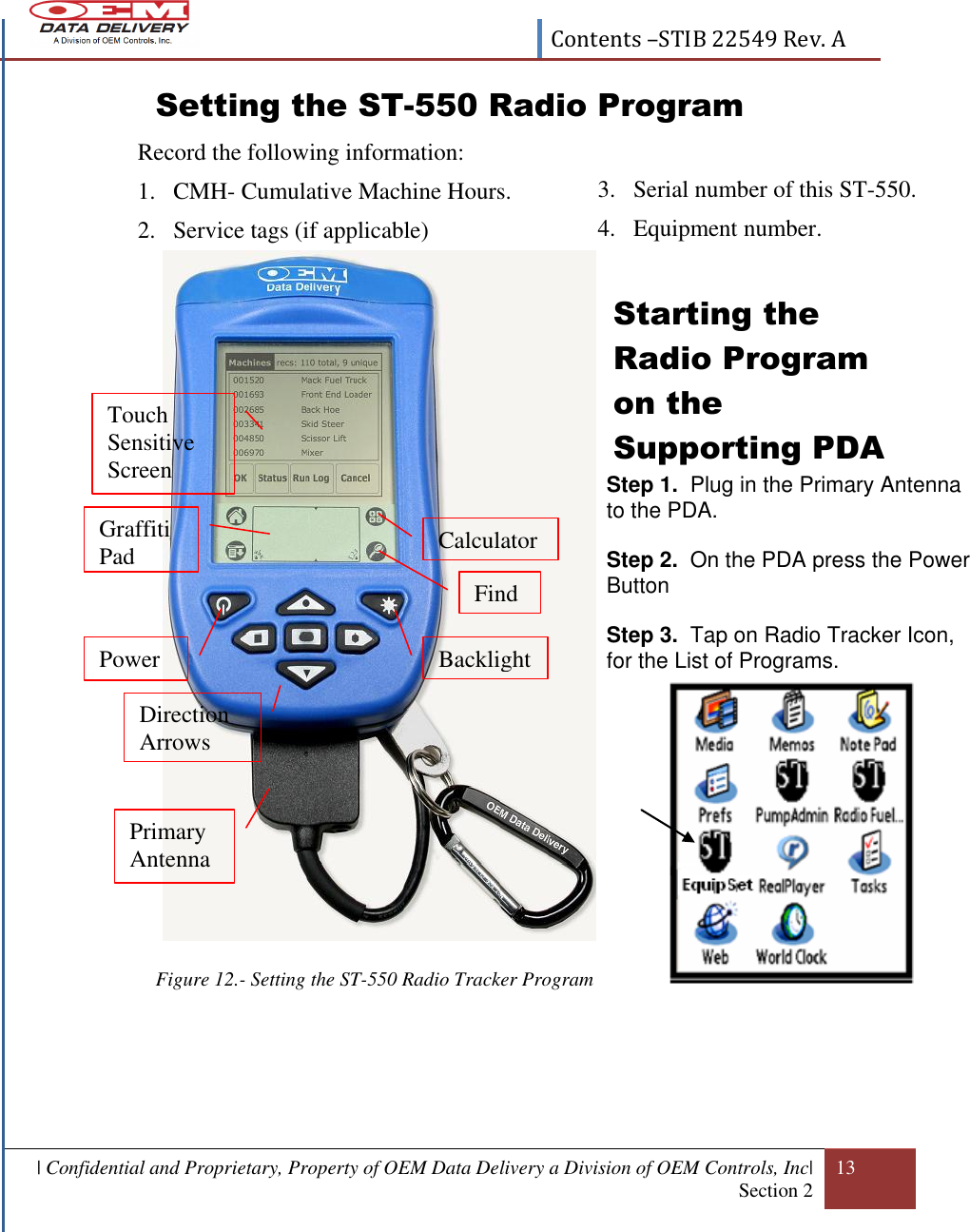  Contents –STIB 22549 Rev. A  | Confidential and Proprietary, Property of OEM Data Delivery a Division of OEM Controls, Inc| Section 2 13  Setting the ST-550 Radio Program   Record the following information: 1. CMH- Cumulative Machine Hours. 2. Service tags (if applicable)   Starting the Radio Program on the Supporting PDA             Figure 12.- Setting the ST-550 Radio Tracker Program        Step 1.  Plug in the Primary Antenna to the PDA.  Step 2.  On the PDA press the Power Button   Step 3.  Tap on Radio Tracker Icon, for the List of Programs.     Power Direction Arrows Touch Sensitive  Screen Calculator Find Backlight Graffiti Pad Primary Antenna 3. Serial number of this ST-550. 4. Equipment number.  