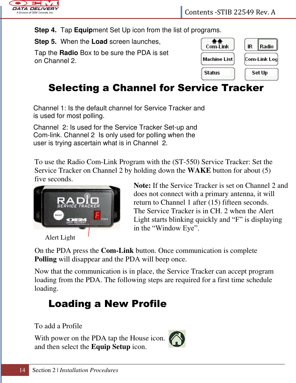  Contents -STIB 22549 Rev. A  14 Section 2 | Installation Procedures   Step 4.  Tap Equipment Set Up icon from the list of programs. Step 5.  When the Load screen launches,  Tap the Radio Box to be sure the PDA is set on Channel 2.   Selecting a Channel for Service Tracker        To use the Radio Com-Link Program with the (ST-550) Service Tracker: Set the Service Tracker on Channel 2 by holding down the WAKE button for about (5) five seconds.            On the PDA press the Com-Link button. Once communication is complete Polling will disappear and the PDA will beep once.   Now that the communication is in place, the Service Tracker can accept program loading from the PDA. The following steps are required for a first time schedule loading. Loading a New Profile      To add a Profile With power on the PDA tap the House icon.  and then select the Equip Setup icon.  Channel 1: Is the default channel for Service Tracker and is used for most polling. Channel  2: Is used for the Service Tracker Set-up and Com-link. Channel 2  Is only used for polling when the user is trying ascertain what is in Channel  2.   Note: If the Service Tracker is set on Channel 2 and does not connect with a primary antenna, it will return to Channel 1 after (15) fifteen seconds. The Service Tracker is in CH. 2 when the Alert Light starts blinking quickly and “F” is displaying in the “Window Eye”.  Alert Light 