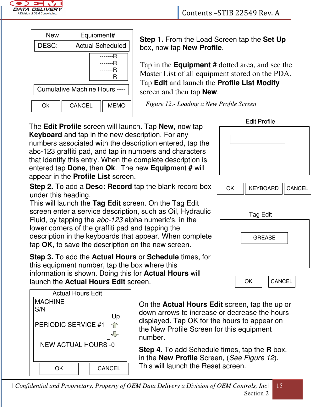  Contents –STIB 22549 Rev. A  | Confidential and Proprietary, Property of OEM Data Delivery a Division of OEM Controls, Inc| Section 2 15  Edit ProfileOK KEYBOARD CANCELTag Edit OK CANCELGREASE DESC:          Actual ScheduledNew            Equipment#Ok CANCEL MEMO Cumulative Machine Hours -----------R-------R-------R-------R Step 1. From the Load Screen tap the Set Up box, now tap New Profile.  Tap in the Equipment # dotted area, and see the Master List of all equipment stored on the PDA. Tap Edit and launch the Profile List Modify screen and then tap New. Figure 12.- Loading a New Profile Screen                             The Edit Profile screen will launch. Tap New, now tap Keyboard and tap in the new description. For any numbers associated with the description entered, tap the abc-123 graffiti pad, and tap in numbers and characters that identify this entry. When the complete description is entered tap Done, then Ok.  The new Equipment # will appear in the Profile List screen. Step 2. To add a Desc: Record tap the blank record box  under this heading.  This will launch the Tag Edit screen. On the Tag Edit screen enter a service description, such as Oil, Hydraulic Fluid, by tapping the abc-123 alpha numeric’s, in the lower corners of the graffiti pad and tapping the description in the keyboards that appear. When complete tap OK, to save the description on the new screen.  Step 3. To add the Actual Hours or Schedule times, for this equipment number, tap the box where this information is shown. Doing this for Actual Hours will launch the Actual Hours Edit screen.   On the Actual Hours Edit screen, tap the up or down arrows to increase or decrease the hours displayed. Tap OK for the hours to appear on the New Profile Screen for this equipment number. Step 4. To add Schedule times, tap the R box, in the New Profile Screen, (See Figure 12). This will launch the Reset screen. Actual Hours Edit OKMACHINES/NPERIODIC SERVICE #1UpDown   NEW ACTUAL HOURS -0CANCEL