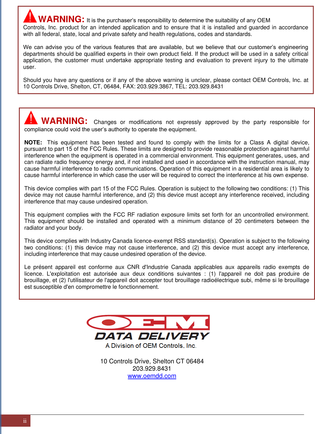 ii                                                    10 Controls Drive, Shelton CT 06484 203.929.8431 www.oemdd.com      WARNING:  It is the purchaser’s responsibility to determine the suitability of any OEM Controls, Inc. product for an intended application and to ensure that it is installed and guarded in accordance with all federal, state, local and private safety and health regulations, codes and standards.  We  can  advise  you  of  the  various  features  that  are  available,  but  we  believe  that  our  customer’s  engineering departments should be qualified experts in their own product field. If the product will be used in a safety critical application,  the  customer  must undertake  appropriate  testing  and evaluation  to  prevent  injury  to  the  ultimate user.  Should you have any questions or if any of the above warning is unclear, please contact OEM Controls, Inc. at 10 Controls Drive, Shelton, CT, 06484, FAX: 203.929.3867, TEL: 203.929.8431   WARNING:  Changes  or  modifications  not  expressly  approved  by  the  party  responsible  for compliance could void the user’s authority to operate the equipment.  NOTE:  This  equipment  has  been  tested  and  found  to  comply  with  the  limits  for  a  Class  A  digital  device, pursuant to part 15 of the FCC Rules. These limits are designed to provide reasonable protection against harmful interference when the equipment is operated in a commercial environment. This equipment generates, uses, and can radiate radio frequency energy and, if not installed and used in accordance with the instruction manual, may cause harmful interference to radio communications. Operation of this equipment in a residential area is likely to cause harmful interference in which case the user will be required to correct the interference at his own expense.   This device complies with part 15 of the FCC Rules. Operation is subject to the following two conditions: (1) This device may not cause harmful interference, and (2) this device must accept any interference received, including interference that may cause undesired operation.  This equipment complies with the FCC RF radiation exposure limits set forth for an uncontrolled environment. This  equipment  should  be  installed  and  operated  with  a  minimum  distance  of  20  centimeters  between  the radiator and your body.  This device complies with Industry Canada licence-exempt RSS standard(s). Operation is subject to the following two conditions: (1) this device may not  cause  interference,  and  (2)  this  device  must  accept  any  interference, including interference that may cause undesired operation of the device.  Le  présent  appareil  est  conforme  aux  CNR  d&apos;Industrie  Canada  applicables  aux  appareils  radio  exempts  de licence.  L&apos;exploitation  est  autorisée  aux  deux  conditions  suivantes  :  (1)  l&apos;appareil  ne  doit  pas  produire  de brouillage, et (2) l&apos;utilisateur de l&apos;appareil doit accepter tout brouillage radioélectrique subi, même si le brouillage est susceptible d&apos;en compromettre le fonctionnement.  