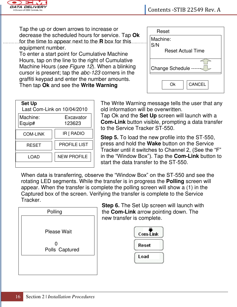  Contents -STIB 22549 Rev. A  16 Section 2 | Installation Procedures   When data is transferring, observe the “Window Box” on the ST-550 and see the rotating LED segments. While the transfer is in progress the Polling screen will appear. When the transfer is complete the polling screen will show a (1) in the Captured box of the screen. Verifying the transfer is complete to the Service Tracker.  Machine:                  ExcavatorEquip# 123623  RESETIR [ RADIOLOADPROFILE LISTCOM-LINKNEW PROFILELast Com-Link on 10/04/2010 Please Wait       0Polls  CapturedPolling                                                  Tap the up or down arrows to increase or decrease the scheduled hours for service. Tap Ok for the time to appear next to the R box for this equipment number. To enter a start point for Cumulative Machine Hours, tap on the line to the right of Cumulative Machine Hours (see Figure 12). When a blinking cursor is present; tap the abc-123 corners in the graffiti keypad and enter the number amounts.  Then tap Ok and see the Write Warning message appear.    The Write Warning message tells the user that any old information will be overwritten. Tap Ok and the Set Up screen will launch with a  Com-Link button visible, prompting a data transfer to the Service Tracker ST-550. Step 5. To load the new profile into the ST-550, press and hold the Wake button on the Service Tracker until it switches to Channel 2, (See the “F”  in the “Window Box”). Tap the Com-Link button to start the data transfer to the ST-550.  Step 6. The Set Up screen will launch with the Com-Link arrow pointing down. The new transfer is complete.    Set Up SELECT EQ# ST7-550 Demo Record-&gt; 1 1234 EAService AlertsRETURN ALERTS VIEWMachine: S/N          Reset Actual TimeResetOk CANCEL          Change Schedule ------            