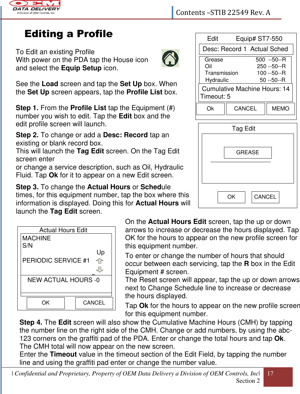  Contents –STIB 22549 Rev. A  | Confidential and Proprietary, Property of OEM Data Delivery a Division of OEM Controls, Inc| Section 2 17  Tag Edit OK CANCELGREASE Desc: Record 1  Actual SchedEdit          Equip# ST7-550Ok CANCEL MEMO Cumulative Machine Hours: 14Timeout: 5Grease                     500  --50--ROil                             250 --50--RTransmission            100 --50--RHydraulic                    50 --50--R      Editing a Profile                                      To Edit an existing Profile With power on the PDA tap the House icon and select the Equip Setup icon.  See the Load screen and tap the Set Up box. When the Set Up screen appears, tap the Profile List box.  Step 1. From the Profile List tap the Equipment (#) number you wish to edit. Tap the Edit box and the edit profile screen will launch.     Step 2. To change or add a Desc: Record tap an existing or blank record box.  This will launch the Tag Edit screen. On the Tag Edit screen enter   or change a service description, such as Oil, Hydraulic Fluid. Tap Ok for it to appear on a new Edit screen.  Step 3. To change the Actual Hours or Schedule times, for this equipment number, tap the box where this information is displayed. Doing this for Actual Hours will launch the Tag Edit screen.  On the Actual Hours Edit screen, tap the up or down arrows to increase or decrease the hours displayed. Tap OK for the hours to appear on the new profile screen for this equipment number. To enter or change the number of hours that should occur between each servicing, tap the R box in the Edit Equipment # screen.  The Reset screen will appear, tap the up or down arrows next to Change Schedule line to increase or decrease the hours displayed. Tap Ok for the hours to appear on the new profile screen for this equipment number.    Step 4. The Edit screen will also show the Cumulative Machine Hours (CMH) by tapping the number line on the right side of the CMH. Change or add numbers, by using the abc-123 corners on the graffiti pad of the PDA. Enter or change the total hours and tap Ok. The CMH total will now appear on the new screen. Enter the Timeout value in the timeout section of the Edit Field, by tapping the number line and using the graffiti pad enter or change the number value.   Actual Hours Edit OKMACHINES/NPERIODIC SERVICE #1UpDown   NEW ACTUAL HOURS -0CANCEL