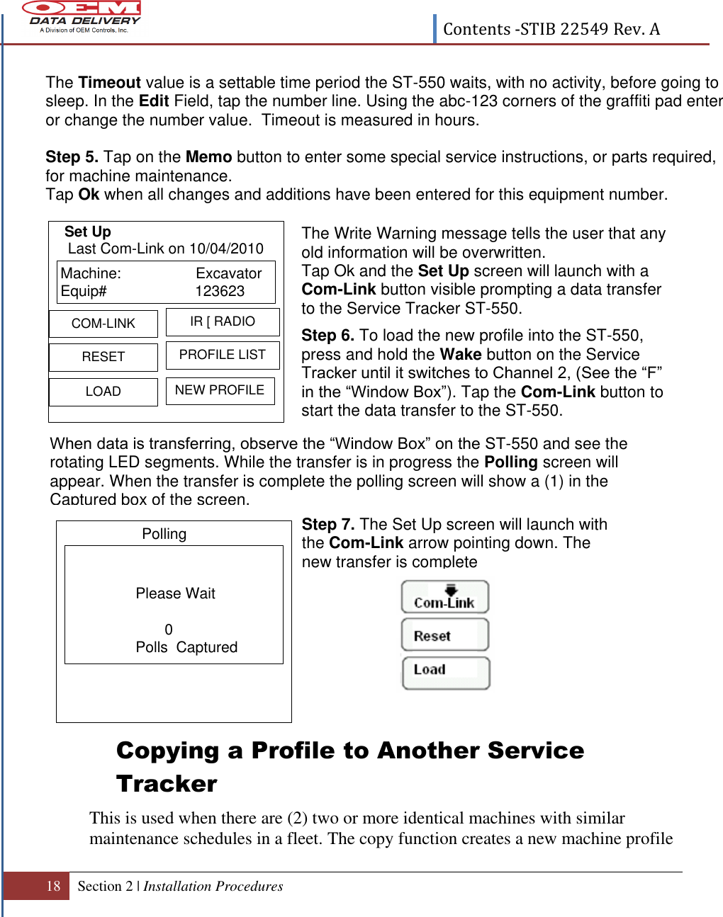  Contents -STIB 22549 Rev. A  18 Section 2 | Installation Procedures   When data is transferring, observe the “Window Box” on the ST-550 and see the rotating LED segments. While the transfer is in progress the Polling screen will appear. When the transfer is complete the polling screen will show a (1) in the Captured box of the screen.   Please Wait       0Polls  CapturedPolling                                    Copying a Profile to Another Service Tracker This is used when there are (2) two or more identical machines with similar maintenance schedules in a fleet. The copy function creates a new machine profile The Timeout value is a settable time period the ST-550 waits, with no activity, before going to sleep. In the Edit Field, tap the number line. Using the abc-123 corners of the graffiti pad enter or change the number value.  Timeout is measured in hours.   Step 5. Tap on the Memo button to enter some special service instructions, or parts required, for machine maintenance.  Tap Ok when all changes and additions have been entered for this equipment number.      The Write Warning message tells the user that any old information will be overwritten. Tap Ok and the Set Up screen will launch with a  Com-Link button visible prompting a data transfer to the Service Tracker ST-550. Step 6. To load the new profile into the ST-550, press and hold the Wake button on the Service Tracker until it switches to Channel 2, (See the “F”  in the “Window Box”). Tap the Com-Link button to start the data transfer to the ST-550.  Step 7. The Set Up screen will launch with the Com-Link arrow pointing down. The new transfer is complete    Machine:                  ExcavatorEquip# 123623  RESETIR [ RADIOLOADPROFILE LISTCOM-LINKNEW PROFILELast Com-Link on 10/04/2010Set Up 