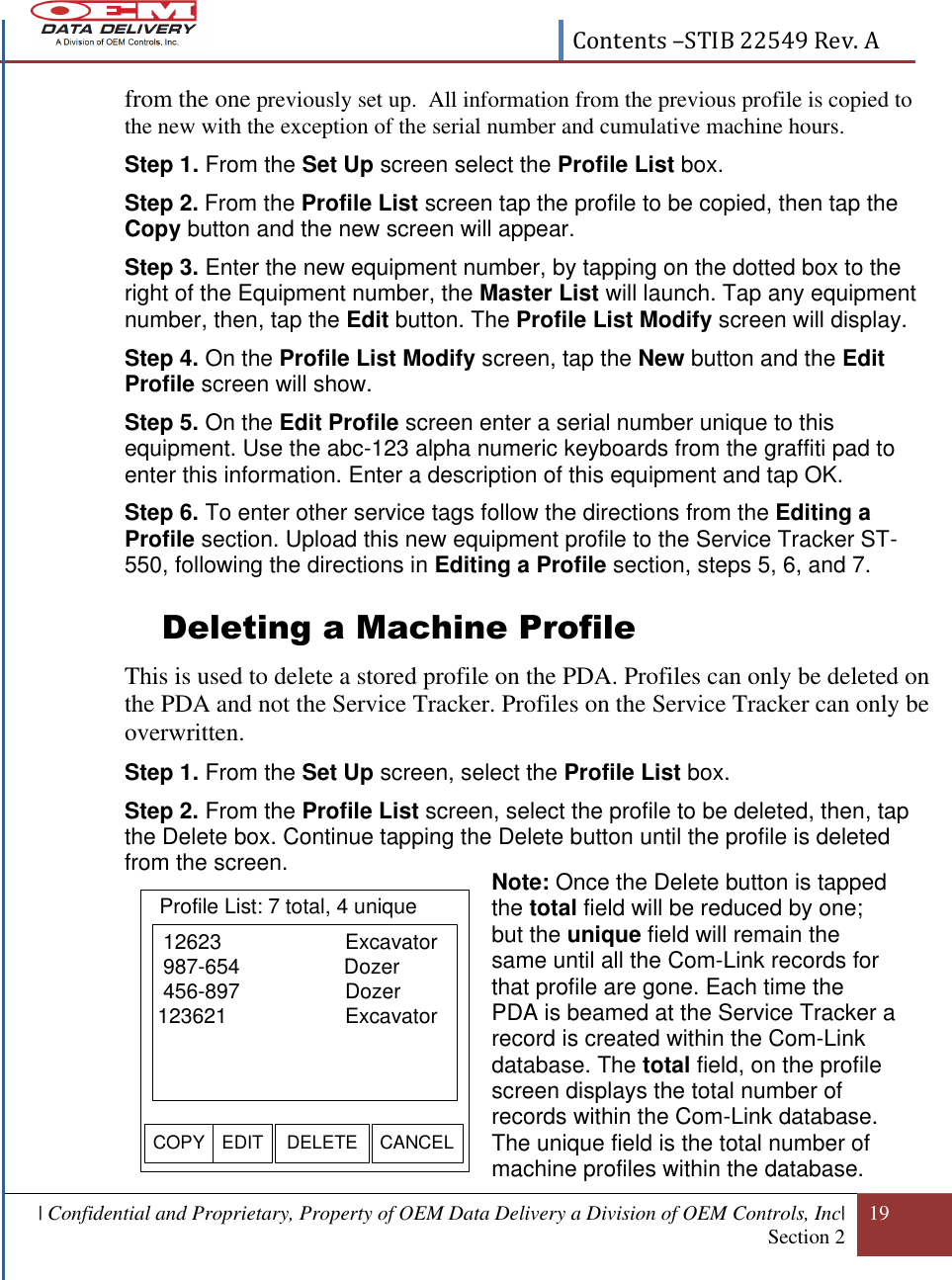  Contents –STIB 22549 Rev. A  | Confidential and Proprietary, Property of OEM Data Delivery a Division of OEM Controls, Inc| Section 2 19  from the one previously set up.  All information from the previous profile is copied to the new with the exception of the serial number and cumulative machine hours. Step 1. From the Set Up screen select the Profile List box. Step 2. From the Profile List screen tap the profile to be copied, then tap the Copy button and the new screen will appear. Step 3. Enter the new equipment number, by tapping on the dotted box to the right of the Equipment number, the Master List will launch. Tap any equipment number, then, tap the Edit button. The Profile List Modify screen will display. Step 4. On the Profile List Modify screen, tap the New button and the Edit Profile screen will show. Step 5. On the Edit Profile screen enter a serial number unique to this equipment. Use the abc-123 alpha numeric keyboards from the graffiti pad to enter this information. Enter a description of this equipment and tap OK. Step 6. To enter other service tags follow the directions from the Editing a Profile section. Upload this new equipment profile to the Service Tracker ST-550, following the directions in Editing a Profile section, steps 5, 6, and 7. Deleting a Machine Profile  This is used to delete a stored profile on the PDA. Profiles can only be deleted on the PDA and not the Service Tracker. Profiles on the Service Tracker can only be overwritten. Step 1. From the Set Up screen, select the Profile List box. Step 2. From the Profile List screen, select the profile to be deleted, then, tap the Delete box. Continue tapping the Delete button until the profile is deleted from the screen.        Note: Once the Delete button is tapped the total field will be reduced by one; but the unique field will remain the same until all the Com-Link records for that profile are gone. Each time the PDA is beamed at the Service Tracker a record is created within the Com-Link database. The total field, on the profile screen displays the total number of records within the Com-Link database. The unique field is the total number of machine profiles within the database.   12623        Excavator 987-654                  Dozer 456-897   Dozer123621      ExcavatorEDIT DELETE CANCELProfile List: 7 total, 4 uniqueCOPY