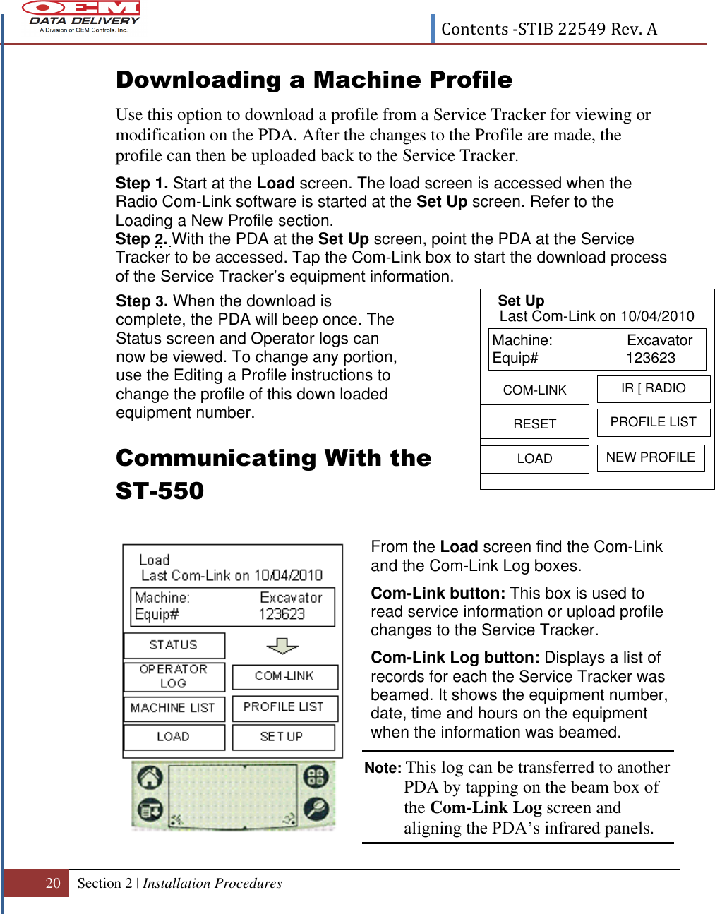  Contents -STIB 22549 Rev. A  20 Section 2 | Installation Procedures   Downloading a Machine Profile  Use this option to download a profile from a Service Tracker for viewing or modification on the PDA. After the changes to the Profile are made, the profile can then be uploaded back to the Service Tracker. Step 1. Start at the Load screen. The load screen is accessed when the Radio Com-Link software is started at the Set Up screen. Refer to the Loading a New Profile section. Step 2. With the PDA at the Set Up screen, point the PDA at the Service Tracker to be accessed. Tap the Com-Link box to start the download process of the Service Tracker’s equipment information.      Communicating With the  ST-550           Step 3. When the download is complete, the PDA will beep once. The Status screen and Operator logs can now be viewed. To change any portion, use the Editing a Profile instructions to change the profile of this down loaded equipment number. From the Load screen find the Com-Link and the Com-Link Log boxes. Com-Link button: This box is used to read service information or upload profile changes to the Service Tracker. Com-Link Log button: Displays a list of records for each the Service Tracker was beamed. It shows the equipment number, date, time and hours on the equipment when the information was beamed. Note: This log can be transferred to another PDA by tapping on the beam box of the Com-Link Log screen and aligning the PDA’s infrared panels.   Machine:                  ExcavatorEquip# 123623  RESETIR [ RADIOLOADPROFILE LISTCOM-LINKNEW PROFILELast Com-Link on 10/04/2010Set Up 