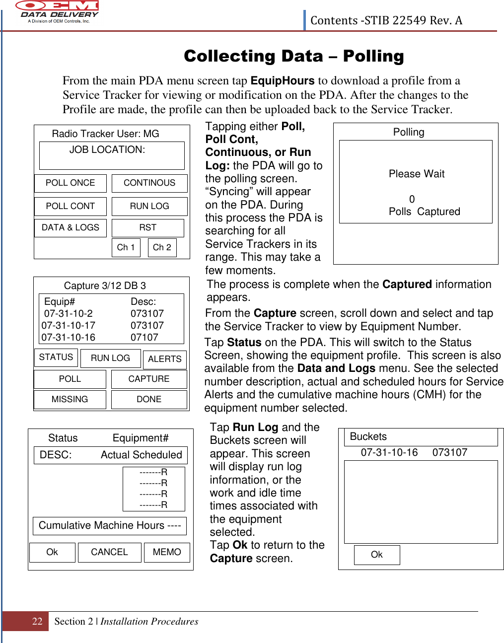  Contents -STIB 22549 Rev. A  22 Section 2 | Installation Procedures    Equip# Desc: 07-31-10-2 07310707-31-10-17 07310707-31-10-16 07107Capture 3/12 DB 3STATUS RUN LOG ALERTSPOLL CAPTUREMISSING DONE DESC:          Actual ScheduledStatus            Equipment#Ok CANCEL MEMO Cumulative Machine Hours -----------R-------R-------R-------R Please Wait       0Polls  CapturedPolling 07-31-10-16     073107Ok BucketsCollecting Data – Polling From the main PDA menu screen tap EquipHours to download a profile from a Service Tracker for viewing or modification on the PDA. After the changes to the Profile are made, the profile can then be uploaded back to the Service Tracker.                                      Tapping either Poll, Poll Cont, Continuous, or Run Log: the PDA will go to the polling screen. “Syncing” will appear on the PDA. During this process the PDA is searching for all Service Trackers in its range. This may take a few moments.         From the Capture screen, scroll down and select and tap the Service Tracker to view by Equipment Number.  Tap Status on the PDA. This will switch to the Status Screen, showing the equipment profile.  This screen is also available from the Data and Logs menu. See the selected number description, actual and scheduled hours for Service Alerts and the cumulative machine hours (CMH) for the equipment number selected.  Tap Run Log and the Buckets screen will appear. This screen will display run log information, or the work and idle time times associated with the equipment selected.   Tap Ok to return to the Capture screen.                 JOB LOCATION:Radio Tracker User: MGPOLL CONTCONTINOUSDATA &amp; LOGSRUN LOGPOLL ONCERSTCh 1 Ch 2The process is complete when the Captured information appears.   