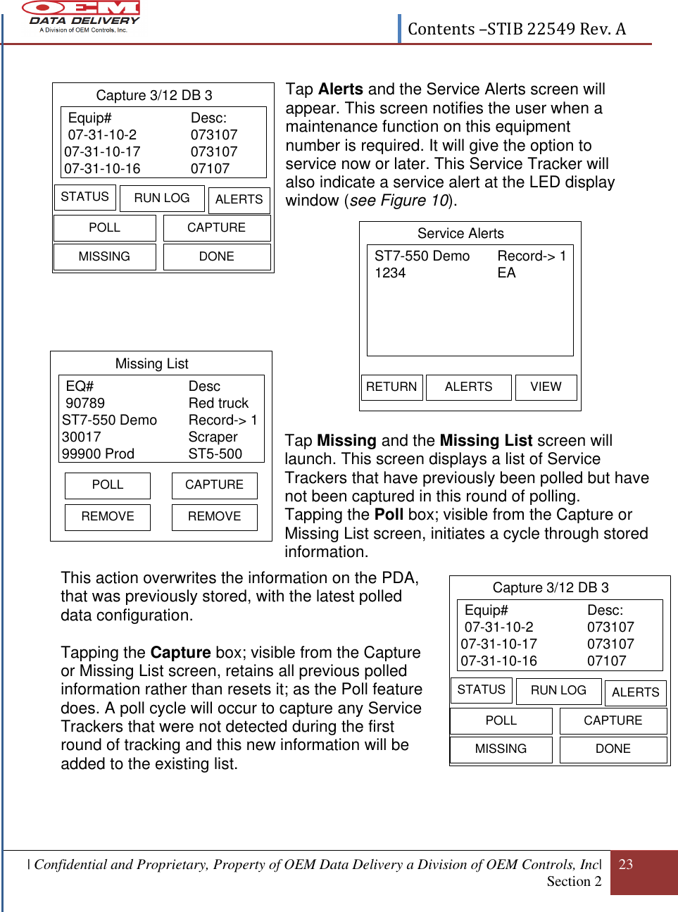  Contents –STIB 22549 Rev. A  | Confidential and Proprietary, Property of OEM Data Delivery a Division of OEM Controls, Inc| Section 2 23   ST7-550 Demo Record-&gt; 1 1234 EAService AlertsRETURN ALERTS VIEW Equip# Desc: 07-31-10-2 07310707-31-10-17 07310707-31-10-16 07107Capture 3/12 DB 3STATUS RUN LOG ALERTSPOLL CAPTUREMISSING DONE Equip# Desc: 07-31-10-2 07310707-31-10-17 07310707-31-10-16 07107Capture 3/12 DB 3STATUS RUN LOG ALERTSPOLL CAPTUREMISSING DONE                                        Tap Missing and the Missing List screen will launch. This screen displays a list of Service Trackers that have previously been polled but have not been captured in this round of polling. Tapping the Poll box; visible from the Capture or Missing List screen, initiates a cycle through stored information.   This action overwrites the information on the PDA, that was previously stored, with the latest polled data configuration.  Tapping the Capture box; visible from the Capture or Missing List screen, retains all previous polled information rather than resets it; as the Poll feature does. A poll cycle will occur to capture any Service Trackers that were not detected during the first round of tracking and this new information will be added to the existing list.     Tap Alerts and the Service Alerts screen will appear. This screen notifies the user when a maintenance function on this equipment number is required. It will give the option to service now or later. This Service Tracker will also indicate a service alert at the LED display window (see Figure 10).    EQ#   Desc 90789 Red truckST7-550 Demo Record-&gt; 130017 Scraper99900 Prod ST5-500Missing ListREMOVEPOLL CAPTUREREMOVE