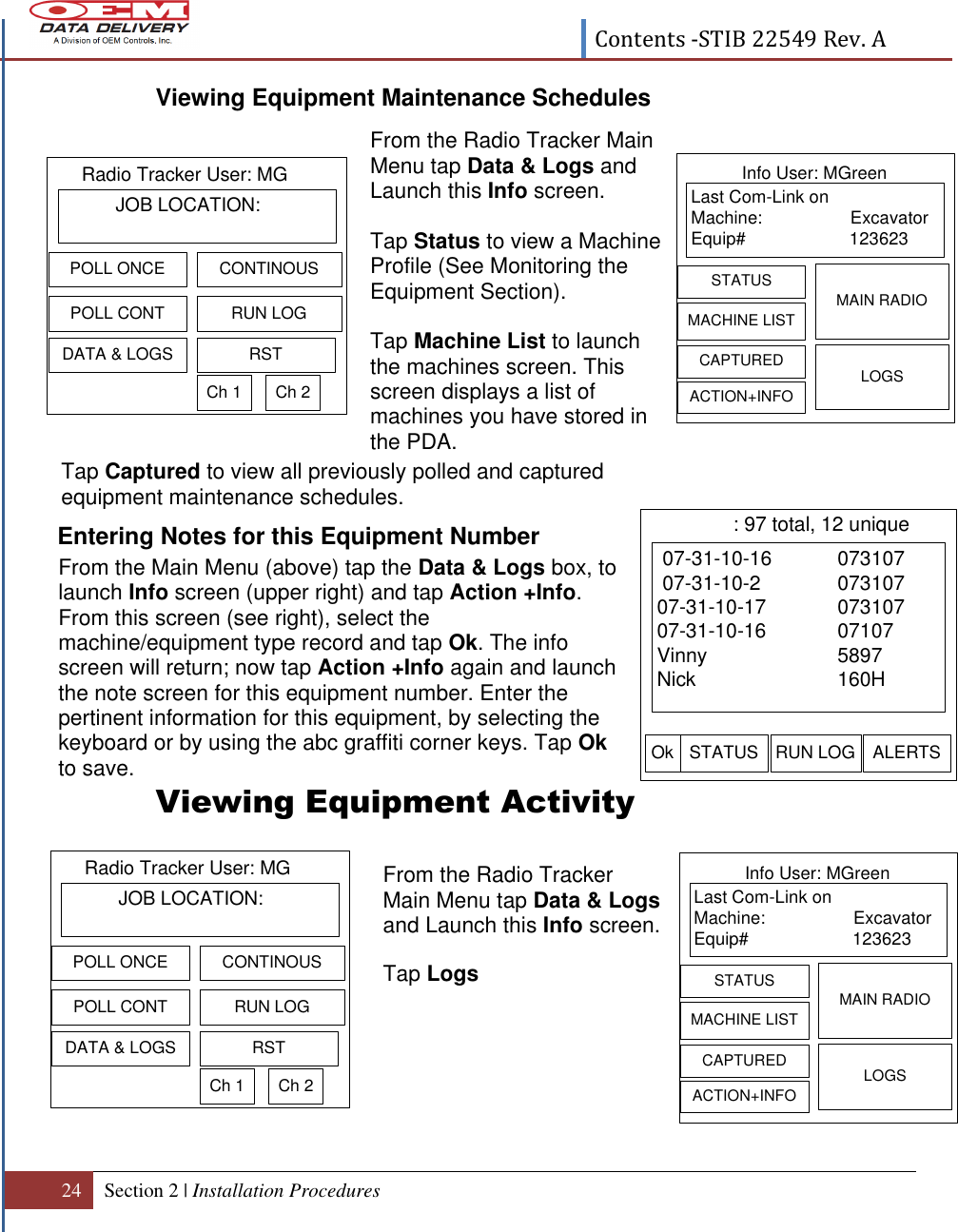  Contents -STIB 22549 Rev. A  24 Section 2 | Installation Procedures   Last Com-Link onMachine:                  ExcavatorEquip# 123623  MACHINE LISTMAIN RADIOCAPTURED LOGSSTATUSInfo User: MGreenACTION+INFOLast Com-Link onMachine:                  ExcavatorEquip# 123623  MACHINE LISTMAIN RADIOCAPTURED LOGSSTATUSInfo User: MGreenACTION+INFO 07-31-10-16   073107 07-31-10-2 07310707-31-10-17 07310707-31-10-16 07107Vinny 5897Nick 160HSTATUS RUN LOG ALERTS: 97 total, 12 uniqueOkViewing Equipment Maintenance Schedules                      Entering Notes for this Equipment Number      Viewing Equipment Activity          From the Radio Tracker Main Menu tap Data &amp; Logs and Launch this Info screen.  Tap Status to view a Machine Profile (See Monitoring the Equipment Section).   Tap Machine List to launch the machines screen. This screen displays a list of machines you have stored in the PDA.      From the Main Menu (above) tap the Data &amp; Logs box, to launch Info screen (upper right) and tap Action +Info. From this screen (see right), select the machine/equipment type record and tap Ok. The info screen will return; now tap Action +Info again and launch the note screen for this equipment number. Enter the pertinent information for this equipment, by selecting the keyboard or by using the abc graffiti corner keys. Tap Ok to save. From the Radio Tracker Main Menu tap Data &amp; Logs and Launch this Info screen.  Tap Logs Tap Captured to view all previously polled and captured equipment maintenance schedules.            JOB LOCATION:Radio Tracker User: MGPOLL CONTCONTINOUSDATA &amp; LOGSRUN LOGPOLL ONCERSTCh 1 Ch 2          JOB LOCATION:Radio Tracker User: MGPOLL CONTCONTINOUSDATA &amp; LOGSRUN LOGPOLL ONCERSTCh 1 Ch 2